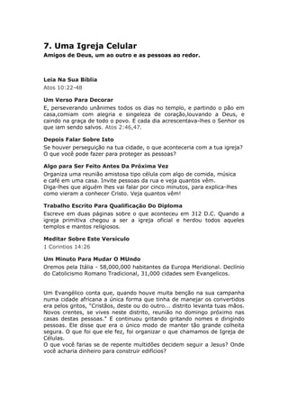 7. Uma Igreja Celular
Amigos de Deus, um ao outro e as pessoas ao redor.



Leia Na Sua Bíblia
Atos 10:22-48

Um Verso Para Decorar
E, perseverando unânimes todos os dias no templo, e partindo o pão em
casa,comiam com alegria e singeleza de coração,louvando a Deus, e
caindo na graça de todo o povo. E cada dia acrescentava-lhes o Senhor os
que iam sendo salvos. Atos 2:46,47.

Depois Falar Sobre Isto
Se houver perseguição na tua cidade, o que aconteceria com a tua igreja?
O que você pode fazer para proteger as pessoas?

Algo para Ser Feito Antes Da Próxima Vez
Organiza uma reunião amistosa tipo célula com algo de comida, música
e café em uma casa. Invite pessoas da rua e veja quantos vêm.
Diga-lhes que alguém lhes vai falar por cinco minutos, para explica-lhes
como vieram a conhecer Cristo. Veja quantos vêm!

Trabalho Escrito Para Qualificação Do Diploma
Escreve em duas páginas sobre o que aconteceu em 312 D.C. Quando a
igreja primitiva chegou a ser a igreja oficial e herdou todos aqueles
templos e mantos religiosos.

Meditar Sobre Este Versículo
1 Corintios 14:26

Um Minuto Para Mudar O MUndo
Oremos pela Itália - 58,000,000 habitantes da Europa Meridional. Declínio
do Catolicismo Romano Tradicional, 31,000 cidades sem Evangelicos.


Um Evangélico conta que, quando houve muita benção na sua campanha
numa cidade africana a única forma que tinha de manejar os convertidos
era pelos gritos, “Cristãos, deste ou do outro... distrito levanta tuas mãos.
Novos crentes, se vives neste distrito, reunião no domingo próximo nas
casas destas pessoas." E continuou gritando gritando nomes e dirigindo
pessoas. Ele disse que era o único modo de manter tão grande colheita
segura. O que foi que ele fez, foi organizar o que chamamos de Igreja de
Células.
O que você farias se de repente multidões decidem seguir a Jesus? Onde
você acharia dinheiro para construir edifícios?
 