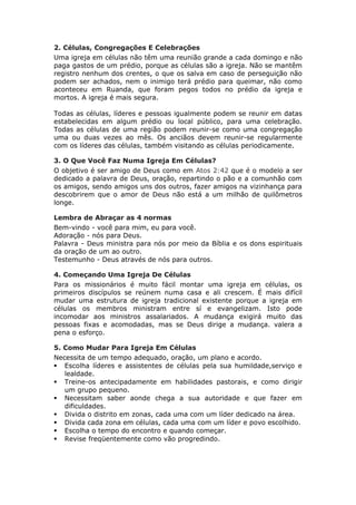 2. Células, Congregações E Celebrações
Uma igreja em células não têm uma reunião grande a cada domingo e não
paga gastos de um prédio, porque as células são a igreja. Não se mantêm
registro nenhum dos crentes, o que os salva em caso de perseguição não
podem ser achados, nem o inimigo terá prédio para queimar, não como
aconteceu em Ruanda, que foram pegos todos no prédio da igreja e
mortos. A igreja é mais segura.

Todas as células, líderes e pessoas igualmente podem se reunir em datas
estabelecidas em algum prédio ou local público, para uma celebração.
Todas as células de uma região podem reunir-se como uma congregação
uma ou duas vezes ao mês. Os anciãos devem reunir-se regularmente
com os líderes das células, também visitando as células periodicamente.

3. O Que Você Faz Numa Igreja Em Células?
O objetivo é ser amigo de Deus como em Atos 2:42 que é o modelo a ser
dedicado a palavra de Deus, oração, repartindo o pão e a comunhão com
os amigos, sendo amigos uns dos outros, fazer amigos na vizinhança para
descobrirem que o amor de Deus não está a um milhão de quilômetros
longe.

Lembra de Abraçar as 4 normas
Bem-vindo - você para mim, eu para você.
Adoração - nós para Deus.
Palavra - Deus ministra para nós por meio da Bíblia e os dons espirituais
da oração de um ao outro.
Testemunho - Deus através de nós para outros.

4. Começando Uma Igreja De Células
Para os missionários é muito fácil montar uma igreja em células, os
primeiros discípulos se reúnem numa casa e ali crescem. É mais difícil
mudar uma estrutura de igreja tradicional existente porque a igreja em
células os membros ministram entre sí e evangelizam. Isto pode
incomodar aos ministros assalariados. A mudança exigirá muito das
pessoas fixas e acomodadas, mas se Deus dirige a mudança. valera a
pena o esforço.

5. Como Mudar Para Igreja Em Células
Necessita de um tempo adequado, oração, um plano e acordo.
 Escolha líderes e assistentes de células pela sua humildade,serviço e
   lealdade.
 Treine-os antecipadamente em habilidades pastorais, e como dirigir
   um grupo pequeno.
 Necessitam saber aonde chega a sua autoridade e que fazer em
   dificuldades.
 Divida o distrito em zonas, cada uma com um líder dedicado na área.
 Divida cada zona em células, cada uma com um líder e povo escolhido.
 Escolha o tempo do encontro e quando começar.
 Revise freqüentemente como vão progredindo.
 