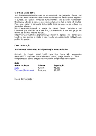 6. O G12 Visão 2001
Isto é o desenvolvimento mais recente da visão da igreja em células com
êxito na América Latina e vêm sendo introduzido no Reino Unido, Espanha
e Europa. Os quatro princípios fundamentais são Ganhar, Consolidar,
Discipular, Liberar o plano é que cada célula dê a luz a mais 12 células.
Para uma maior e completa informação incorporamos neste estudo as
seguintes páginas:
http://www.mci12.com/É a igreja do Pastor Cesar Castellanos em
Colômbia que cresceu de 8 até 120,000 membros e têm um grupo de
moços de 30,000 através do G12.
http://www.revivaltimes.org/content/g12.zxml A Igreja de Kensington
Londres, que adotou a visão e esta vendo um crescimento notável num
ambiente secular.


Casa De Oração

A favor Dos Povos Não alcançados Que Ainda Restam

Retirado do Projeto Josué 2000 Lista Dos Povos Não alcançados
www.ad2000.org Estes Povos não tem Crentes, Igreja, Missão ou Célula
comprometida com a oração ou adoção em pregar-lhes o Evangelho.

Síria
Nome do Povo             Idioma           População
Turk                     Turkish          45,000
Turkmen (Turkoman)       Turkmen          98,000



Escola de Formação
 
