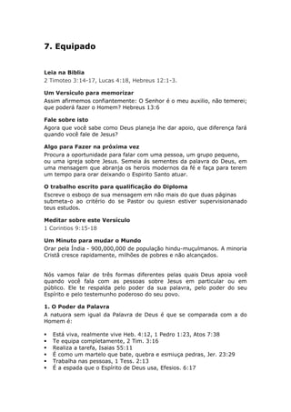 7. Equipado


Leia na Biblia
2 Timoteo 3:14-17, Lucas 4:18, Hebreus 12:1-3.

Um Versículo para memorizar
Assim afirmemos confiantemente: O Senhor é o meu auxilio, não temerei;
que poderá fazer o Homem? Hebreus 13:6

Fale sobre isto
Agora que você sabe como Deus planeja lhe dar apoio, que diferença fará
quando você fale de Jesus?

Algo para Fazer na próxima vez
Procura a oportunidade para falar com uma pessoa, um grupo pequeno,
ou uma igreja sobre Jesus. Semeia ás sementes da palavra do Deus, em
uma mensagem que abranja os herois modernos da fé e faça para terem
um tempo para orar deixando o Espirito Santo atuar.

O trabalho escrito para qualificação do Diploma
Escreve o esboço de sua mensagem em não mais do que duas páginas
submeta-o ao critério do se Pastor ou quiesn estiver supervisionanado
teus estudos.

Meditar sobre este Versículo
1 Corintios 9:15-18

Um Minuto para mudar o Mundo
Orar pela Índia - 900,000,000 de população hindu-muçulmanos. A minoria
Cristã cresce rapidamente, milhões de pobres e não alcançados.


Nós vamos falar de três formas diferentes pelas quais Deus apoia você
quando você fala com as pessoas sobre Jesus em particular ou em
público. Ele te respalda pelo poder da sua palavra, pelo poder do seu
Espírito e pelo testemunho poderoso do seu povo.

1. O Poder da Palavra
A natuora sem igual da Palavra de Deus é que se comparada com a do
Homem é:

   Está viva, realmente vive Heb. 4:12, 1 Pedro 1:23, Atos 7:38
   Te equipa completamente, 2 Tim. 3:16
   Realiza a tarefa, Isaias 55:11
   É como um martelo que bate, quebra e esmiuça pedras, Jer. 23:29
   Trabalha nas pessoas, 1 Tess. 2:13
   É a espada que o Espírito de Deus usa, Efesios. 6:17
 