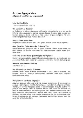 8. Uma Igreja Viva
A Igreja é o edifício ou as pessoas?



Leia Na Sua Bíblia
1 Corintios capítulos 12 a 14

Um Verso Para Decorar
tu és Pedro, e sobre esta pedra edificarei a minha igreja, e as portas do
inferno não prevalecerão contra ela;as chaves do reino dos céus;o que
ligares, pois, na terra será ligado nos céus, e o que desligares na terra
será desligado nos céus. Mateus 16:18-19

Depois falar Sobre Isto
Da próxima vez que fores para uma igreja porquê vais e o que esperas?

Algo Para Ser Feito Antes Da Próxima Vez
Da próxima vez que fores para a igreja procura a Deus e que te de um
dom a favor de alguém que estará lá, e faz com que receba antes de ir
para casa.

Trabalho Escrito Para Qualificação Do Diploma
Escreve em uma página sugerindo com muito respeito, as mudanças que
podem ser feitas para trazer progresso e positivismo na vida da tua igreja.

Meditar Sobre Este Versículo
2 Timóteo 1:6-7

Um Minuto Para Mudar O Mundo
Oremos Pelos Índios Nativos Americanos - 2,000,000 de nativos, 266
Grupos. Pobreza, doença desemprego, pequena mas com resposta
crescente para Jesus.


Porquê Você Vai Para A Igreja?
Algumas pessoas vão para a igreja porque sentem que é seu dever ou
porque é domingo de manhã. Para alguns. é um bom local para conhecer
clientes, ou tal vez lhes gosta como se sentem depois do culto. Outros vão
porque seus amigos vão e é o centro da sua vida social. As pessoas vão
porque serão entretidas nos domingos ou para serem iluminados ou para
ouvir grandes comunicadores. Alguns vão como favor para agradar o
cônjuge, ou para achar uma esposa ou um marido, ou alguns para estar
longe da esposa ou do marido. Esperamos que tenham alguns que vão
aprender a Bíblia também.
 