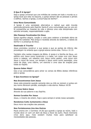 O Que É A Igreja?
Seja a igreja universal que une milhões de crentes em todo o mundo ou a
igreja local que esta na esquina, a igreja sempre são as pessoas e jamais
o edifício. Somos a Igreja, a única”Casa do Senhor".

Uma Nova Comunidade
A Igreja é uma sociedade alternativa e radical que está movida
sobrenaturalmente pelo Espírito Santo.É uma comunidade que se une em
fé compartilha as maselas da vida e oferece uma vida disciplinada com
estreita amizade, responsabilidade e ação.

São Pessoas Focalizadas Em Deus
Igreja significa alegria, oração e culto para celebrar a bondade diária de
nosso Pai Celestial. Mas Graça é recebida através do batismo, a tabela do
Senhor e a presença de Deus.

Destinado A Triunfar
Jesus prometeu construir a sua igreja e que as portas do inferno não
prevaleçam no entanto que a igreja avance contra elas. Mateus 16:18.

Também olha nestas imagens da Bíblia. A igreja é a família de Deus, um
edifício com Jesus como construtor e a base, um corpo vivo com Jesus
como a cabeça, um rebanho com Jesus como pastor, uma noiva com
Jesus o noivo da noiva, um templo e Jesus como sumo sacerdote, uma
caixa de jóias, uma videira, um exercito e uma casa de orações para
todas as nações.

Queres Saber Mais?
Usa a tua concordância para achar os versos da Bíblia destas referência
para a igreja.

O Que Acontece na Igreja?

Nos Encontramos Com Jesus
Jesus esta presente quando somente dois ou três se reúnem e juntos em
seu nome oferecem perdão, aceitação e vida eterna. Mateus 18:20

Ouvimos Sobre Jesus
Através da sua palavra e seu Espírito.

Somos Curados Por Jesus
Jesus, o mesmo de ontem, hoje e para sempre é ainda nosso saneador.

Rendemos Culto Juntamente a Deus
Deus mora nas oraçãos das pessoas.

Nos Fortalecemos Uns Aos Outros
Paulo ensina em 1 Corintios 14:26 que quando a igreja se reúne, todo o
mundo deve vir com um dom de Deus a favor do outro. Paulo menciona
cinco dons aqui, mais existem muitos mais para satisfazer as
necessidades das pessoas.
 