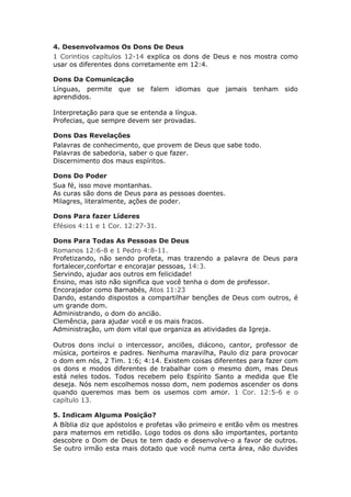 4. Desenvolvamos Os Dons De Deus
1 Corintios capítulos 12-14 explica os dons de Deus e nos mostra como
usar os diferentes dons corretamente em 12:4.

Dons Da Comunicação
Línguas, permite que se      falem idiomas que     jamais   tenham sido
aprendidos.

Interpretação para que se entenda a língua.
Profecias, que sempre devem ser provadas.

Dons Das Revelações
Palavras de conhecimento, que provem de Deus que sabe todo.
Palavras de sabedoria, saber o que fazer.
Discernimento dos maus espíritos.

Dons Do Poder
Sua fé, isso move montanhas.
As curas são dons de Deus para as pessoas doentes.
Milagres, literalmente, ações de poder.

Dons Para fazer Líderes
Efésios 4:11 e 1 Cor. 12:27-31.

Dons Para Todas As Pessoas De Deus
Romanos 12:6-8 e 1 Pedro 4:8-11.
Profetizando, não sendo profeta, mas trazendo a palavra de Deus para
fortalecer,confortar e encorajar pessoas, 14:3.
Servindo, ajudar aos outros em felicidade!
Ensino, mas isto não significa que você tenha o dom de professor.
Encorajador como Barnabés, Atos 11:23
Dando, estando dispostos a compartilhar benções de Deus com outros, é
um grande dom.
Administrando, o dom do ancião.
Clemência, para ajudar você e os mais fracos.
Administração, um dom vital que organiza as atividades da Igreja.

Outros dons inclui o intercessor, anciões, diácono, cantor, professor de
música, porteiros e padres. Nenhuma maravilha, Paulo diz para provocar
o dom em nós, 2 Tim. 1:6; 4:14. Existem coisas diferentes para fazer com
os dons e modos diferentes de trabalhar com o mesmo dom, mas Deus
está neles todos. Todos recebem pelo Espírito Santo a medida que Ele
deseja. Nós nem escolhemos nosso dom, nem podemos ascender os dons
quando queremos mas bem os usemos com amor. 1 Cor. 12:5-6 e o
capítulo 13.

5. Indicam Alguma Posição?
A Bíblia diz que apóstolos e profetas vão primeiro e então vêm os mestres
para maternos em retidão. Logo todos os dons são importantes, portanto
descobre o Dom de Deus te tem dado e desenvolve-o a favor de outros.
Se outro irmão esta mais dotado que você numa certa área, não duvides
 