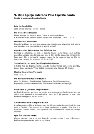 9. Uma Igreja Liderada Pelo Espírito Santo
Sendo o amigo do Espírito Santo



Leia Na Sua Bíblia
João 14:15-26; cap. 15:26 - 16:15

Um Verso Para Decorar
Maior A graça do Senhor Jesus Cristo, e o amor de Deus,
e a comunhão do Espírito Santo sejam com todos vós. 2 Cor. 13:13

Depois Falar Sobre Isto
Quando testificas ou oras por una pessoa doente, que diferença fará agora
que já sabes que no estarás só a ministra-lhes?

Algo Para Ser Feito Antes Das Próxima Vez
Começa a relacionar-te com o Espírito Santo como farias com outros
queridos amigos, não temos que orar a Ele, senão podemos certamente
falar com Ele e compartir nossas vidas. No te surpreendas se Ele te
responde como o fez em Atos 13:2 e 6:6-10

Trabalho Escrito para Qualificação Do Diploma
A Bíblia fala do Espírito Santo usando muitos títulos como uma pomba,
água, óleo, ou sopro. Vê se podes encontrar uma lista de 13 títulos.

Meditar Sobre Este Versículo
Atos 16:6-10

Um Minuto Para Mudar O Mundo
Orar Por Cuba - 10,000.000 de Caribenhos. Espiritismo extenso.
Repressão, fome e necessidade, 3% de crentes baixo perseguição


Você Sabe o Que Está Perguntando?
Ao final de nossos serviços na igreja, abençoamos freqüentemente um ao
outro com versículos memorizados, mas você já pensou o que nos
estamos desejando um ao outro?


A Comunhão Com O Espírito Santo
A palavra comunhão e koinoia, que significa associação o amizade intima
com o Espírito. Crentes em todo lugar conhecem o poder, dos dos e o
fruto do Espírito Santo, mas quantos lhe conhecemos como um amigo
íntimo?

Que É O Espírito Santo?
Alguns pensam que e só um tipo de energia, poder o um relâmpago.
Porém não poderia ser maior o equivoco.
 