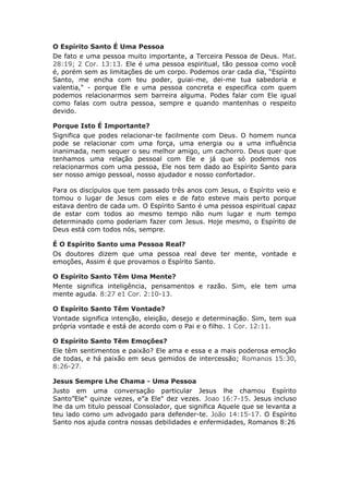 O Espírito Santo É Uma Pessoa
De fato e uma pessoa muito importante, a Terceira Pessoa de Deus. Mat.
28:19; 2 Cor. 13:13. Ele é uma pessoa espiritual, tão pessoa como você
é, porém sem as limitações de um corpo. Podemos orar cada dia, “Espírito
Santo, me encha com teu poder, guiai-me, dei-me tua sabedoria e
valentia," - porque Ele e uma pessoa concreta e especifica com quem
podemos relacionarmos sem barreira alguma. Podes falar com Ele igual
como falas com outra pessoa, sempre e quando mantenhas o respeito
devido.

Porque Isto É Importante?
Significa que podes relacionar-te facilmente com Deus. O homem nunca
pode se relacionar com uma força, uma energia ou a uma influência
inanimada, nem sequer o seu melhor amigo, um cachorro. Deus quer que
tenhamos uma relação pessoal com Ele e já que só podemos nos
relacionarmos com uma pessoa, Ele nos tem dado ao Espírito Santo para
ser nosso amigo pessoal, nosso ajudador e nosso confortador.

Para os discípulos que tem passado três anos com Jesus, o Espírito veio e
tomou o lugar de Jesus com eles e de fato esteve mais perto porque
estava dentro de cada um. O Espírito Santo é uma pessoa espiritual capaz
de estar com todos ao mesmo tempo não num lugar e num tempo
determinado como poderiam fazer com Jesus. Hoje mesmo, o Espírito de
Deus está com todos nós, sempre.

É O Espírito Santo uma Pessoa Real?
Os doutores dizem que uma pessoa real deve ter mente, vontade e
emoções, Assim é que provamos o Espírito Santo.

O Espírito Santo Têm Uma Mente?
Mente significa inteligência, pensamentos e razão. Sim, ele tem uma
mente aguda. 8:27 e1 Cor. 2:10-13.

O Espírito Santo Têm Vontade?
Vontade significa intenção, eleição, desejo e determinação. Sim, tem sua
própria vontade e está de acordo com o Pai e o filho. 1 Cor. 12:11.

O Espírito Santo Têm Emoções?
Ele têm sentimentos e paixão? Ele ama e essa e a mais poderosa emoção
de todas, e há paixão em seus gemidos de intercessão; Romanos 15:30,
8:26-27.

Jesus Sempre Lhe Chama - Uma Pessoa
Justo em uma conversação particular Jesus lhe chamou Espírito
Santo”Ele" quinze vezes, e”a Ele" dez vezes. Joao 16:7-15. Jesus incluso
lhe da um titulo pessoal Consolador, que significa Aquele que se levanta a
teu lado como um advogado para defender-te. João 14:15-17. O Espírito
Santo nos ajuda contra nossas debilidades e enfermidades, Romanos 8:26
 