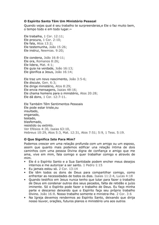 O Espírito Santo Têm Um Ministério Pessoal
Quando vejas qual é seu trabalho te surpreenderas,e Ele o faz muito bem,
o tempo todo e em todo lugar.~

Ele   trabalha, 1 Cor. 12:11;
Ele   procura, 1 Cor. 2:10;
Ele   fala, Atos 13:2;
Ele   testemunha, João 15:26;
Ele   instrui, Neemias. 9:20;

Ele   condena, João 16:8-11;
Ele   ora, Romanos 8:26;
Ele   lidera, Mat. 4:1;
Ele   guia na verdade, João 16:13;
Ele   glorifica a Jesus, João 16:14;

Ele   traz um novo nascimento, João 3:5-6;
Ele   discute, Gen. 6:3;
Ele   dirige ministério, Atos 8:29;
Ele   envia mensagens, Isaias 48:16;
Ele   chama homens para o ministério, Atos 20:28;
Ele   dá dons, 1 Cor. 12:7-11.

Ele Também Têm Sentimentos Pessoais
Ele pode estar triste,ou
insultado,
enganado,
testado,
blasfemado,
resistido ou extinto.
Ver Efésios 4:30, Isaias 63:10,
Hebreus 10:29, Atos 5:3, Mat. 12:31, Atos 7:51; 5:9, 1 Tess. 5:19.

O Que Significa Isto Para Mim?
Podemos crescer em uma relação profunda com um amigo ou um esposo,
assim que quanto mais podemos edificar una relação íntima de dois
caminhos com uma pessoa Divina digna de confiança e amigo que me
ama, vive em mim, fala comigo e quer trabalhar comigo e através de
mim.
 Ele é o Espírito Santo e a Sua Santidade podem encher meus desejos
   internos e me autorizar a ser santo. 1 Pedro 1:15
 Eu jamais estou só. 2 Cor. 13:14
 Ele têm todos os dons de Deus para compartilhar comigo, como
   enfrentar as necessidades de todos os dias. Isaías 11:2-4, Lucas 4:18
 Quando testifico em Jesus nunca tenho que lutar para fazer o trabalho
   de Deus em condenar outros dos seus pecados, falta de retidão e juízo
   iminente. Só o Espírito pode fazer o trabalho de Deus. Eu faço minha
   parte e descanso deixando que o Espírito faça seu próprio trabalho
   Divino. João 16:8. Nosso trabalho somente e ministra-lhe. 2 Cor. 3:6
 Na Igreja devemos rendermos ao Espírito Santo, deixando que dirija
   nosso louvor, orações, futuros planos e ministério uns aos outros
 