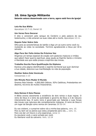 10. Uma Igreja Militante
Satanás estava desanimado com a terra, agora está fora da igreja!



Leia Na Sua Bíblia
Apocalipse 12:7-12; Daniel 10

Um Verso Para Decorar
E eles o venceram pelo sangue do Cordeiro e pela palavra do seu
testemunho; e não amaram as suas vidas até a morte. Apocalipse 12:11.

Depois Falar Sobre Isto
Olha para as características do ladrão e diga um ao outro como você viu
roubando as vidas na sociedade. Termine agradecendo a Deus por tê-lo
salvado.

Algo Para Ser Feito Antes Da Próxima Vez
Organiza um tempo especial de oração com pastores maduros e irmãos
que sabem fazer guerra espiritual, peça ajuda ao Espírito Santo e ministre
a liberdade aos que estão presos a espíritos das trevas.

Trabalho Escrito Para Qualificação Do Diploma
Escreva uma página identificando o espírito territorial que quer dominar
a tua cidade, descreve sua manifestação na vida da população.

Meditar Sobre Este Versículo
Colossenses 1:13

Um Minuto Para Mudar O Mundo
Oremos Pela Irlanda - 4,000,000 Célticos. 92% Católicos, Protestantes em
declínio, há envio de muitos missionários.



Dois Reinos E Dois Planos
A Bíblia ensina claramente a existência de dois reinos e duas regras. O
reino de Deus é o reino da autoridade e governo de Deus e é de natuora
inteiramente boa. O outro reino é governado por Satanás e suas forças
das trevas cuja natureza são completamente malignas. O reino de Deus é
um lugar de benção como vemos em Jeremias 29:10-14:

Eu vos visitarei, e cumprirei sobre vós a minha boa palavra, vers. 10.
Pois eu bem sei os planos que estou projetando para vós..., vers. 11.
Para vos dar um futuro e uma esperança, verse 11
Eu escutarei você, e serei achado por você.
Eu libertarei você do cativeiro. Vers. 12:14
 