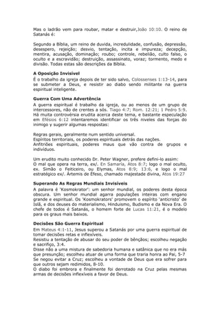 Mas o ladrão vem para roubar, matar e destruir,João 10:10. O reino de
Satanás é:

Segundo a Bíblia, um reino de duvida, incredulidade, confusão, depressão,
desespero, rejeição; desvio, tentação, incita e impureza; decepção,
mentira, acusação, dominação; roubo; controle, rebelião, culto falso, o
oculto e a escravidão; destruição, assassinato, voraz; tormento, medo e
divisão. Todas estas são descrições da Bíblia.

A Oposição Invisível
É o trabalho da igreja depois de ter sido salvo, Colossenses 1:13-14, para
se submeter a Deus, e resistir ao diabo sendo militante na guerra
espiritual inteligente.

Guerra Com Uma Advertência
A guerra espiritual é trabalho da igreja, ou ao menos de um grupo de
intercessores, não de crentes a sós. Tiago 4:7; Rom. 12:21; 1 Pedro 5:9.
Há muita controvérsia erudita acerca deste tema, e bastante especulação
em Efésios 6:12 intentaremos identificar os três niveles das forças do
inimigo y sugerir algumas respostas:

Regras gerais, geralmente num sentido universal.
Espíritos territoriais, os poderes espirituais detrás das nações.
Anfitriões espirituais, poderes maus que vão contra de grupos e
indivíduos.

Um erudito muito conhecido Dr. Peter Wagner, prefere defini-lo assim:
O mal que opera na terra, ex/. En Samaría, Atos 8:7; logo o mal oculto,
ex. Simão o Feiticeiro, ou Elymas, Atos 8:9; 13:6, e logo o mal
estratégico ex/. Ártemis de Éfeso, chamado majestade divina, Atos 19:27

Superando As Regras Mundiais Invisíveis
A palavra é ‘Kosmokrator’: um senhor mundial, os poderes desta época
obscura. Um senhor mundial agarra populações inteiras com engano
grande e espiritual. Os 'Kosmokrators' promovem o espírito ‘anticristo’ de
Islã, e dos deuses do materialismo, Hinduismo, Budismo e da Nova Era. O
chefe de todos é Satanás, o homem forte de Lucas 11:21, é o modelo
para os graus mais baixos.

Decisões São Guerra Espiritual
Em Mateus 4:1-11, Jesus superou a Satanás por uma guerra espiritual de
tomar decisões retas e inflexíveis.
Resistiu a tentação de abusar do seu poder de bênçãos; escolheu negação
e sacrifiço, 3:4.
Disse não a uma mistura de sabedoria humana e satânica que no era más
que presunção; escolheu atuar de uma forma que traria honra ao Pai, 5-7
Se negou evitar a Cruz; escolheu a vontade de Deus que era sofrer para
que outros sejam redimidos, 8-10.
O diabo foi embrora e finalmente foi derrotado na Cruz pelas mesmas
armas de decisões inflexíveis a favor de Deus.
 