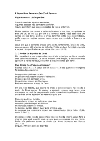 É Como Uma Semente Que Você Semeia

Veja Marcos 4:13-20 porém:

Satanás arrebata algumas sementes.
Algumas pessoas não permitem germinar.
Alguns permitem que as preocupações da vida a enterrem.

Muitas pessoas que ouvem a palavra são como a boa terra,   e a palavra os
traz uns 30, 60 ou 100 por um e a colheita dobra. Você     sabe que um
campo de boa terra, pedras e ervas daninhas estão nas      extremidades,
então esperem muitas pessoas para crescer em verdade       e levarem os
frutos.

Jesus diz que a semente cresce sem ajuda, lentamente, longe da vista,
pouco a pouco, até o tempo da colheita. Então um bom fazendeiro semeia
e espera com paciência e expectativa. Marcos 4:26-29.

2. O Poder Do Espírito de Deus
Ele respaldará o teu testemunho com sinais poderosos de Deus quando
oras pelos necessitados. Os sinais indicam uma direção, e neste caso eles
apontam o Reino de Deus, seu amor e cuidados estão por perto.

Que Sinais Nós Podemos Esperar?
Citando Isaias 61:1-2, Jesus diz em Lucas 4:18 isto quando o evangelho
foi pregando aos pobres:

O angustiado pode ser curado.
Os prisioneiros podem encontrar liberdade.
Os cegos podem começar a ver.
Os oprimidos podem ser libertados.
Podemos encontrar o favor de Deus.

Um dia João Batista, que estava na prisão e desencorajado, não vendo o
poder de Deus apesar de pregar a verdade, enviou para Jesus uma
mensagem na qual lhe perguntando se ele era realmente o Messias. Jesus
disse estes sinais apontam ao Messias e para Ele:

O doente pode ser curado.
Os demônios podem ser colocados para fora.
O manco pode começar a caminhar.
Os leprosos podem ser limpos.
As pessoas surdas podem ouvir pela primeira vez.
As pessoas que morreram podem ser ressuscitadas. (Veja João 10:41,
Lucas 7:20-23).

Os cristãos estão vendo estes sinais hoje no mundo inteiro. Jesus fará o
mesmo para você quando você se orar para as pessoas em seu nome.
Então nós podemos somar os sinais que Jesus prometeu em Marcos
16:17-20.
Línguas. (Um dos dons do Espírito)
 