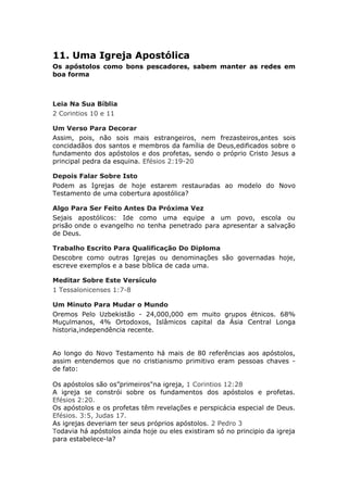 11. Uma Igreja Apostólica
Os apóstolos como bons pescadores, sabem manter as redes em
boa forma



Leia Na Sua Bíblia
2 Corintios 10 e 11

Um Verso Para Decorar
Assim, pois, não sois mais estrangeiros, nem frezasteiros,antes sois
concidadãos dos santos e membros da família de Deus,edificados sobre o
fundamento dos apóstolos e dos profetas, sendo o próprio Cristo Jesus a
principal pedra da esquina. Efésios 2:19-20

Depois Falar Sobre Isto
Podem as Igrejas de hoje estarem restauradas ao modelo do Novo
Testamento de uma cobertura apostólica?

Algo Para Ser Feito Antes Da Próxima Vez
Sejais apostólicos: Ide como uma equipe a um povo, escola ou
prisão onde o evangelho no tenha penetrado para apresentar a salvação
de Deus.

Trabalho Escrito Para Qualificação Do Diploma
Descobre como outras Igrejas ou denominações são governadas hoje,
escreve exemplos e a base bíblica de cada uma.

Meditar Sobre Este Versículo
1 Tessalonicenses 1:7-8

Um Minuto Para Mudar o Mundo
Oremos Pelo Uzbekistão - 24,000,000 em muito grupos étnicos. 68%
Muçulmanos, 4% Ortodoxos, Islâmicos capital da Ásia Central Longa
historia,independência recente.


Ao longo do Novo Testamento há mais de 80 referências aos apóstolos,
assim entendemos que no cristianismo primitivo eram pessoas chaves -
de fato:

Os apóstolos são os”primeiros"na igreja, 1 Corintios 12:28
A igreja se constrói sobre os fundamentos dos apóstolos e profetas.
Efésios 2:20.
Os apóstolos e os profetas têm revelações e perspicácia especial de Deus.
Efésios. 3:5, Judas 17.
As igrejas deveriam ter seus próprios apóstolos. 2 Pedro 3
Todavia há apóstolos ainda hoje ou eles existiram só no principio da igreja
para estabelece-la?
 