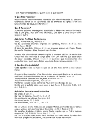 - Sim hoje temosapóstolos. Quem são e o que fazem?

O Que Nós Fazemos?
Hoje estamos freqüentemente liderados por administradores ou pastores
talentosos porem se os apóstolos são os primeiros na igreja e um dos
fundamentos de Deus, que faremos??

Que É Apóstolo?
A palavra significa mensageiro, autorizado a fazer uma missão de Deus.
Não é um grau, mas sim uma chamada, um dom e uma função como
qualquer outra.

Apóstolos No Novo Testamento
Jesus, acima de tudo, Hebreus 3:1.
Os 12 apóstolos originais originais do Cordeiro, Marcos 3:14-16, Atos
1:26; Apoc. 21:14
O dom do apóstolo, Efésios 4:11; as pessoas gostam de Paulo, Tiago,
Barnabés, Timóteo, Silas, Andronicus e Junias.

A Bíblia não disse que se deram só para o primeiro século. De fato é que
Cristo deu aos apóstolos à Igreja para fazer um trabalho que está longe
de estar acabado, Efésios 4:12-14, é evidente que necessitamos dos
apóstolos hoje, igual que a todos os outros dons mais populares. 4:11.

O Que Faz Um Apóstolo?
Cada apóstolo não faz tudo o que se vê em Atos porem a sua função
incluí:

O avanço do evangelho, p/ex. Nas muitas viagens de Paulo, e na visita de
Pedro ao território desconhecido de uma casa de Gentios, Atos 10.
Alcançando as pessoas inalcançadas, Romanos 15:20
Iniciando novo evangelismo, Atos 19:10
Plantando igrejas novas, como fez Paulo em toda Europa do sul.
Sendo um arquiteto sábio que sabe o que fazer, 1 Corintios 3:10, 5:3;
6:4; 7:1, 8:1.

Apóstolos Levantam As Fundações
De Cristo, 1 Cor 3:11
Da vida no Espírito, Atos 19:1, 8:14-17
De obediência para Deus, Romanos 1:5
De ensino sadio, Ef. 3:2-21
De bons líderes, Atos 14:23, Tito 1:5

De ser um pai e uma mãe para as igrejas infantis, animando-as por cartas
ou por visitas, sem domina-las, 2 Corintios 11:28; 1 Tess. 2:7-11
De desafiar tradições inúteis, como Paulo resistia até a Pedro quando
atuou mal, Gal. 2:11-14 Pedro, Gal. 2:11-14
De unir o Corpo como Paulo fazia quando por suas visitas formou uma
rede das igrejas de Jerusalém, Antioquia e as novas de Europa.
 