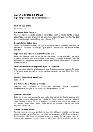12. A Igreja do Povo
O poder premiado de trabalhar juntos



Leia Na Sua Bíblia
Atos, Cap. 22

Um Verso Para Decorar
Mas vós sois a geração eleita, o sacerdócio real, a nação santa o povo
adquirido, para que anuncieis as grandezas daquele que vos chamou das
trevas para a sua maravilhosa luz. 1 Pedro 2:9

Depois Falar Sobre Isto
Como um sacerdócio real, de que maneiras praticas podereis oferecer os
sacrifícios custosos espirituais que temos encontrado na Bíblia neste
estudo?

Algo Para Ser Feito Antes Da Próxima Vez
Peça ao Senhor que te dirija prontamente numa situação na qual
poderias algumas das coisas que fazia Jesus. Quando aconteça, lembra
este estudo, no ponhas escusas, melhor sair em fé invocando o poderoso
nome de Jesus.

Trabalho Escrito Para Qualificação Do Diploma
Escreva numa página, explicando o que Jesus perguntou quando foi para
o Pai para fazer ministério pergunta da mesma forma que Ele o fez. João
14:12

Meditar Sobre Este Versículo
João 14:12

Um Minuto Para Mudar O Mundo
Oremos Pela Tailândia - 60,000,000 Asiáticos. Muita         corrupção,
imrezalidade, drogas, 93% Budistas, somente1% Cristãos.


Quem És Senhor?
Esta foi a primeira pergunta que saiu dos lábios de Saulo quando ele
caminhou inesperadamente em glória de Deus, quando estava viajando
para Damasco, Atos 22:8-10. Quando entendeu que estava na presença
do Senhor Jesus vivo, Saulo, mais tarde foi chamado Paulo, fez uma
segunda pergunta:

O Que Eu Devo Fazer?
Aquela mesma pergunta ainda hoje está nos lábios de muitos crentes que
querem servir para o Senhor, em lugar de seguirem ambições mundanas.
Tristemente, não todo o mundo acha um modo de expressar sua fé,
porque em algumas igrejas tudo é feito pelo clero profissional ou os
 