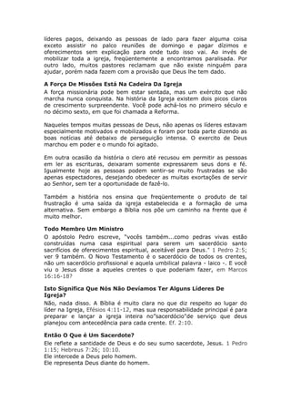 líderes pagos, deixando as pessoas de lado para fazer alguma coisa
exceto assistir no palco reuniões de domingo e pagar dízimos e
oferecimentos sem explicação para onde tudo isso vai. Ao invés de
mobilizar toda a igreja, freqüentemente a encontramos paralisada. Por
outro lado, muitos pastores reclamam que não existe ninguém para
ajudar, porém nada fazem com a provisão que Deus lhe tem dado.

A Força De Missões Está Na Cadeira Da Igreja
A força missionária pode bem estar sentada, mas um exército que não
marcha nunca conquista. Na história da Igreja existem dois picos claros
de crescimento surpreendente. Você pode achá-los no primeiro século e
no décimo sexto, em que foi chamada a Reforma.

Naqueles tempos muitas pessoas de Deus, não apenas os líderes estavam
especialmente motivados e mobilizados e foram por toda parte dizendo as
boas notícias até debaixo de perseguição intensa. O exercito de Deus
marchou em poder e o mundo foi agitado.

Em outra ocasião da história o clero até recusou em permitir as pessoas
em ler as escrituras, deixaram somente expressarem seus dons e fé.
Igualmente hoje as pessoas podem sentir-se muito frustradas se são
apenas espectadores, desejando obedecer as muitas exortações de servir
ao Senhor, sem ter a oportunidade de fazê-lo.

Também a história nos ensina que freqüentemente o produto de tal
frustração é uma saída da igreja estabelecida e a formação de uma
alternativa. Sem embargo a Bíblia nos põe um caminho na frente que é
muito melhor.

Todo Membro Um Ministro
O apóstolo Pedro escreve, “vocês também...como pedras vivas estão
construídas numa casa espiritual para serem um sacerdócio santo
sacrifícios de oferecimentos espiritual, aceitável para Deus." 1 Pedro 2:5;
ver 9 também. O Novo Testamento é o sacerdócio de todos os crentes,
não um sacerdócio profissional e aquela umbilical palavra - laico -. E você
viu o Jesus disse a aqueles crentes o que poderiam fazer, em Marcos
16:16-18?

Isto Significa Que Nós Não Devíamos Ter Alguns Líderes De
Igreja?
Não, nada disso. A Bíblia é muito clara no que diz respeito ao lugar do
líder na Igreja, Efésios 4:11-12, mas sua responsabilidade principal é para
preparar e lançar a igreja inteira no”sacerdócio"de serviço que deus
planejou com antecedência para cada crente. Ef. 2:10.

Então O Que é Um Sacerdote?
Ele reflete a santidade de Deus e do seu sumo sacerdote, Jesus. 1 Pedro
1:15; Hebreus 7:26; 10:10.
Ele intercede a Deus pelo homem.
Ele representa Deus diante do homem.
 