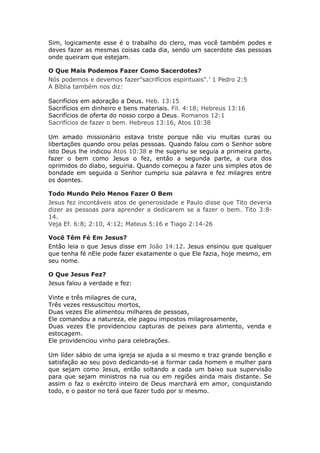 Sim, logicamente esse é o trabalho do clero, mas você também podes e
deves fazer as mesmas coisas cada dia, sendo um sacerdote das pessoas
onde queiram que estejam.

O Que Mais Podemos Fazer Como Sacerdotes?
Nós podemos e devemos fazer”sacrifícios espirituais".’ 1 Pedro 2:5
A Bíblia também nos diz:

Sacrifícios   em adoração a Deus. Heb. 13:15
Sacrifícios   em dinheiro e bens materiais. Fil. 4:18; Hebreus 13:16
Sacrifícios   de oferta do nosso corpo a Deus. Romanos 12:1
Sacrifícios   de fazer o bem. Hebreus 13:16, Atos 10:38

Um amado missionário estava triste porque não viu muitas curas ou
libertações quando orou pelas pessoas. Quando falou com o Senhor sobre
isto Deus lhe indicou Atos 10:38 e lhe sugeriu se seguia a primeira parte,
fazer o bem como Jesus o fez, então a segunda parte, a cura dos
oprimidos do diabo, seguiria. Quando começou a fazer uns simples atos de
bondade em seguida o Senhor cumpriu sua palavra e fez milagres entre
os doentes.

Todo Mundo Pelo Menos Fazer O Bem
Jesus fez incontáveis atos de generosidade e Paulo disse que Tito deveria
dizer as pessoas para aprender a dedicarem se a fazer o bem. Tito 3:8-
14.
Veja Ef. 6:8; 2:10, 4:12; Mateus 5:16 e Tiago 2:14-26

Você Têm Fé Em Jesus?
Então leia o que Jesus disse em João 14:12. Jesus ensinou que qualquer
que tenha fé nEle pode fazer exatamente o que Ele fazia, hoje mesmo, em
seu nome.

O Que Jesus Fez?
Jesus falou a verdade e fez:

Vinte e três milagres de cura,
Três vezes ressuscitou mortos,
Duas vezes Ele alimentou milhares de pessoas,
Ele comandou a natureza, ele pagou impostos milagrosamente,
Duas vezes Ele providenciou capturas de peixes para alimento, venda e
estocagem.
Ele providenciou vinho para celebrações.

Um líder sábio de uma igreja se ajuda a si mesmo e traz grande benção e
satisfação ao seu povo dedicando-se a formar cada homem e mulher para
que sejam como Jesus, então soltando a cada um baixo sua supervisão
para que sejam ministros na rua ou em regiões ainda mais distante. Se
assim o faz o exército inteiro de Deus marchará em amor, conquistando
todo, e o pastor no terá que fazer tudo por si mesmo.
 