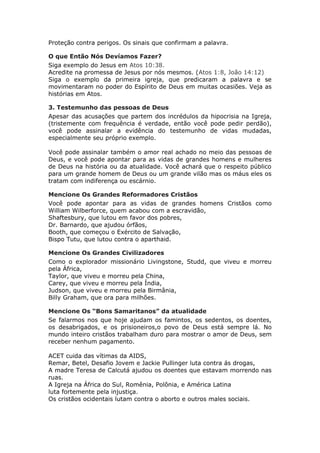 Proteção contra perigos. Os sinais que confirmam a palavra.

O que Então Nós Devíamos Fazer?
Siga exemplo do Jesus em Atos 10:38.
Acredite na promessa de Jesus por nós mesmos. (Atos 1:8, João 14:12)
Siga o exemplo da primeira igreja, que predicaram a palavra e se
movimentaram no poder do Espírito de Deus em muitas ocasiões. Veja as
histórias em Atos.

3. Testemunho das pessoas de Deus
Apesar das acusações que partem dos incrédulos da hipocrisia na Igreja,
(tristemente com frequência é verdade, então você pode pedir perdão),
você pode assinalar a evidência do testemunho de vidas mudadas,
especialmente seu próprio exemplo.

Você pode assinalar também o amor real achado no meio das pessoas de
Deus, e você pode apontar para as vidas de grandes homens e mulheres
de Deus na história ou da atualidade. Você achará que o respeito público
para um grande homem de Deus ou um grande vilão mas os máus eles os
tratam com indiferença ou escárnio.

Mencione Os Grandes Reformadores Cristãos
Você pode apontar para as vidas de grandes homens Cristãos como
William Wilberforce, quem acabou com a escravidão,
Shaftesbury, que lutou em favor dos pobres,
Dr. Barnardo, que ajudou órfãos,
Booth, que começou o Exército de Salvação,
Bispo Tutu, que lutou contra o aparthaid.

Mencione Os Grandes Civilizadores
Como o explorador missionário Livingstone, Studd, que viveu e morreu
pela África,
Taylor, que viveu e morreu pela China,
Carey, que viveu e morreu pela Índia,
Judson, que viveu e morreu pela Birmânia,
Billy Graham, que ora para milhões.

Mencione Os “Bons Samaritanos” da atualidade
Se falarmos nos que hoje ajudam os famintos, os sedentos, os doentes,
os desabrigados, e os prisioneiros,o povo de Deus está sempre lá. No
mundo inteiro cristãos trabalham duro para mostrar o amor de Deus, sem
receber nenhum pagamento.

ACET cuida das vítimas da AIDS,
Remar, Betel, Desafio Jovem e Jackie Pullinger luta contra ás drogas,
A madre Teresa de Calcutá ajudou os doentes que estavam morrendo nas
ruas.
A Igreja na África do Sul, Romênia, Polônia, e América Latina
luta fortemente pela injustiça.
Os cristãos ocidentais lutam contra o aborto e outros males sociais.
 