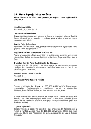 13. Uma Igreja Missionária
Jesus distante da vida das pessoas,te espera com dignidade e
propósito



Leia Na Sua Bíblia
Atos 11:19-30; Atos 20:1-6

Um Verso Para Decorar
Enquanto eles ministravam perante o Senhor e jejuavam, disse o Espírito
Santo: Separai-me a Barnabé e a Saulo para a obra a que os tenho
chamado. Atos 13:2.

Depois Falar Sobre isto
Se tiveres uma visão de Deus, perecerão menos pessoas. Que visão há no
grupo a favor dos perdidos?

Algo Para Ser Feito Antes Da Próxima Vez
Forma uma equipe, elege a um líder, e rapidamente organiza um evento
para utilizar todos os dons e talentos entre vos. Reza, planifica, saia e
faça.

Trabalho Escrito Para Qualificação Do Diploma
Imagina que éis um pastor com uma igreja de 80 pessoas e queres
começar um ministério missionário. Escreve tuas metas dando um
parágrafo para cada uma.

Meditar Sobre Este Versículo
Atos 8:4-8

Um Minuto Para Mudar o Mundo


Oremos por Paquistão - Aprox. 145,000,000. Asiáticos 97% Muçulmanos,
preconceitos fundamentalistas,    problemas sociais e econômicos
Perseguição de 2-3% Cristãos, muitas pessoas inalcançadas


A obra missionária nasce melhor na igreja local, cresce quando está
apoiada por uma congregação com visão e têm êxito quando planta
igrejas novas onde quer que vão. Tua igreja local pode ser uma igreja que
cambia o mundo.

O Que A Igreja É?
Timothy Chen é o pastor no estudo 14 que ensinou a 15 homens cada 2
meses e juntos vieram más de 100.000 conversões. Disse que suas
igrejas na China são, “depósitos de gente preparando-se para a Grande
Comissão"
 