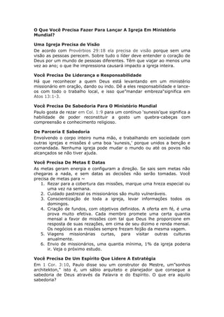 O Que Você Precisa Fazer Para Lançar A Igreja Em Ministério
Mundial?

Uma Igreja Precisa de Visão
De acordo com Provérbios 29:18 ela precisa de visão porque sem uma
visão as pessoas perecem. Sobre tudo o líder deve entender o coração de
Deus por um mundo de pessoas diferentes. Têm que viajar ao menos uma
vez ao ano; o que lhe impressiona causará impacto a igreja inteira.

Você Precisa De Liderança e Responsabilidade
Há que reconhecer a quem Deus está levantando em um ministério
missionário em oração, dando ou indo. Dê a eles responsabilidade e lance-
os com todo o trabalho local, e isso que”mandar embreza"significa em
Atos 13:1-3.

Você Precisa De Sabedoria Para O Ministério Mundial
Paulo gosta de rezar em Col. 1:9 para um contínuo ‘sunesis’que significa a
habilidade de poder reconstituir a gosto um quebra-cabeças com
compreensão e conhecimento religioso.

De Parceria E Sabedoria
Envolvendo o corpo inteiro numa mão, e trabalhando em sociedade com
outras igrejas e missões é uma boa ‘sunesis,’ porque unidos a benção e
comandada. Nenhuma igreja pode mudar o mundo ou até os povos não
alcançados se não tiver ajuda.

Você Precisa De Metas E Datas
As metas geram energia e configuram a direção. Se sais sem metas não
chegaras a nada, e sem datas as decisões não serão tomadas. Você
precisa de metas para ~
   1. Rezar para a cobertura das missões, marque uma hreza especial ou
       uma vez na semana.
   2. Cuidado pastrezal os missionários são muito vulneráveis.
   3. Conscientização de toda a igreja, levar informações todos os
       domingos.
   4. Criação de fundos, com objetivos definidos. A oferta em fé, é uma
       prova muito efetiva. Cada membro promete uma certa quantia
       mensal a favor de missões com tal que Deus lhe proporcione em
       resposta de suas rezações, em cima de seu dizimo e renda mensal.
       Os negócios e as missões sempre frezam feijão da mesma vagem.
   5. Viagens missionárias curtas, para visitar outras culturas
       anualmente.
   6. Envio de missionários, uma quantia mínima, 1% da igreja poderia
       ir. Veja o próximo estudo.

Você Precisa De Um Espírito Que Lidere A Estratégia
Em 1 Cor. 3:10, Paulo disse sou um construtor do Mestre, um”sonhos
architekton," isto é, um sábio arquiteto e planejador que consegue a
sabedoria de Deus através da Palavra e do Espírito. O que era aquilo
sabedoria?
 
