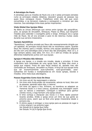 A Estratégia De Paulo
A estratégia para as missões de Paulo era a de ir pelas principais estradas
rumo as principais cidades idólatras, descobrir grupos de pessoas nas
quais Deus conseguia mover, Trabalhava entre eles até que eram
convertidos, e se tornarem maduros e começarem a ministrar por eles
mesmos. Sua estratégia tinha duas partes importantes:

Visão Global Das Igrejas Mães
Na Bíblia as únicas diferenças que vemos entre igrejas são geográficas,
p/ex. as igrejas de Jerusalém, Antioquia, Filipos ou Éfeso, que lançaram
missões para estender o evangelho perto e longe. Antioquia era a igreja
mãe de Paulo. De alí era enviado e para lá ele retornou muitas vezes
durante sua carreira missionária.

Equipes Apostólicas
"Apostólicos," significa enviado por Deus não necessariamente dirigido por
um apóstolo. Ao principio incluso Paulo não se reconheceu assim. Quando
Deus lhe chamou para a missão, formou uma equipe apostólica pequena
de três com uma estratégia clara a favor dos não alcançados. Atos 13:1, e
logo sempre adotou esta idéia. Em Atos 20:4 vêm-se irmãos de igrejas
diferentes trabalhando juntos com sua equipe.

Igrejas E Missões São Gêmeos
A Igreja era Igreja, e a missão era missão, desde o princípio. O time
missionário teve autoridade de uma igreja local, de fasto eles eram a
igreja que viajava. Freza de casa Paulo andava só, apoiado mas não
controlado por Antioquia, Jerusalém ou Filipos. A força da sua equipe tinha
que ser economicamente auto-suficiente, auto-governadas, auto-
suficientes em fundos e multiplicando-os em novas igrejas, escolas e
missões. Uma meta duas abordagens.

Passos Sugeridos Como Guia De Deus
  1. Um time vai,vê, faz espionagem e retorna.
  2. Um time reza muito,então vai novamente, adreza no local, fala com
     as pessoas, aprende sobre eles, e retorna.
  3. Um time vai agora e fica. Primeiro, os membros se adaptam as
     maneiras locais e a nova cultura, ajustando sua mensagem assim
     que os nativos o entendam. Começam a testificar para ganhar
     crentes novos, e logo formam uma igreja celular.
  4. O time começa a discipular aos novos e o mais rápido possível
     levanta anciãos. Então a igreja envia um time da sua gente ao
     próximo povo, assim que se fará uma igreja missionária desde o
     primeiro dia.
  5. O último passo é entregar a nova igreja para as pessoas do lugar e
     o time original ir ao próximo lugar.
     Ver Estudo 64 A Igreja Que Colhe
     Ver Estudo 74 (b) A Igreja Que Envía
 