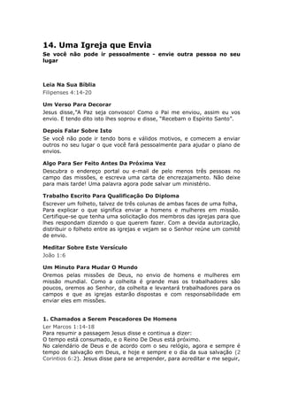 14. Uma Igreja que Envia
Se você não pode ir pessoalmente - envie outra pessoa no seu
lugar



Leia Na Sua Bíblia
Filipenses 4:14-20

Um Verso Para Decorar
Jesus disse,”A Paz seja convosco! Como o Pai me enviou, assim eu vos
envio. E tendo dito isto lhes soprou e disse, “Recebam o Espírito Santo”.

Depois Falar Sobre Isto
Se você não pode ir tendo bons e válidos motivos, e comecem a enviar
outros no seu lugar o que você fará pessoalmente para ajudar o plano de
envios.

Algo Para Ser Feito Antes Da Próxima Vez
Descubra o endereço portal ou e-mail de pelo menos três pessoas no
campo das missões, e escreva uma carta de encrezajamento. Não deixe
para mais tarde! Uma palavra agora pode salvar um ministério.

Trabalho Escrito Para Qualificação Do Diploma
Escrever um folheto, talvez de três colunas de ambas faces de uma folha,
Para explicar o que significa enviar a homens e mulheres em missão.
Certifique-se que tenha uma solicitação dos membros das igrejas para que
lhes respondam dizendo o que querem fazer. Com a devida autorização,
distribuir o folheto entre as igrejas e vejam se o Senhor reúne um comitê
de envio.

Meditar Sobre Este Versículo
João 1:6

Um Minuto Para Mudar O Mundo
Oremos pelas missões de Deus, no envio de homens e mulheres em
missão mundial. Como a colheita é grande mas os trabalhadores são
poucos, oremos ao Senhor, da colheita e levantará trabalhadores para os
campos e que as igrejas estarão dispostas e com responsabilidade em
enviar eles em missões.


1. Chamados a Serem Pescadores De Homens
Ler Marcos 1:14-18
Para resumir a passagem Jesus disse e continua a dizer:
O tempo está consumado, e o Reino De Deus está próximo.
No calendário de Deus e de acordo com o seu relógio, agora e sempre é
tempo de salvação em Deus, e hoje e sempre e o dia da sua salvação (2
Corintios 6:2). Jesus disse para se arrepender, para acreditar e me seguir,
 