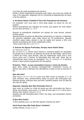 e eu farei de vocês pescadores de homens.
Simão e André responderam deixando suas redes, que eram seu médio de
vida, e lhe seguiram, elegendo crê-lo e tornando-se dependentes de Jesus
e da Sua palavra.

2. No Reino Nosso Trabalho É Para Ser Pescadores De Homens
Um pescador com uma vara e linha pode pegar um peixe de vez em
quando.
Porém aprendemos dos métodos do mundo, que podem ser mais sábios
que do povo de Deus, Lc. 16:8

Quando os pescadores trabalham em equipe em suas barcas, pescam
muitos peixes.
Quando barcos de pesca de diferentes companhias se reúnem e trabalham
em parceria espalham suas redes talvez em 50 quilômetros. Quando
recolhem essas redes, deixam o mar da região sem peixes, e têm uma
grande recompensa por terem trabalhado juntos.
 Jesus ilustra isto em Lucas 5:4-7.

3. Entrem Em Águas Profundas, Porque Jesus Assim Disse
Ler Romanos 10:9-14
No versículo 9-13, vemos como homens e mulheres podem ser poupados
do pecado de si mesmos, de Satanás da perda da eternidade, salvos para
o Reino de Cristo, para benção, para ter esperanças nesta vida e num
futuro certo com o Senhor na eternidade trás esta vida. Estas são as
maravilhosas boas novas do evangelho. Mas no versículo 14 a escritura
divide a raça humana justamente em três partes.

Primeiro, “Eles", os que necessitam invocar o nome do Senhor.
Quer dizer, todas as pessoas chamadas”eles" necessitam invocar ao
Senhor que salva e abençoa com abundância a todos os que se acercam a
Ele.

Que são eles?
Veja Mateus 24:14 e 28:19 e para uma idéia revise os estudos 17 e 18
para refrescar seus conhecimentos sobre os povos não alcançados que
pessoas agrupa, embreza claro que”eles" também podem viver ao lado da
sua casa ou igreja.

Segundo, Aqueles Que São Chamados Para Ir
Quer dizer os irmãos ou irmãs da igreja que são convocados por Deus a
deixar seus”países, seus povos, e a casa de seus pais e a ir a terra que o
Senhor lhes mostra" (Gênesis 12:1)
Aqueles que são chamados para ir”eles" (ou elas), que necessitam chamar
ao Senhor.

O Que Eles Farão?
"Como poderão ouvir, se não têm alguém rezando por eles?"

Você Pensa Que Não Pode Rezar Também?
Lembre Moises, Êxodo 4:10-17.
 