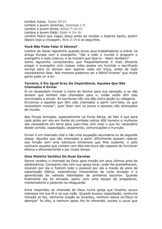 Lembre Isaias, Isaias 59:21
Lembre o jovem Jeremias, Jeremias 1:9
Lembre o jovem Amos, Amos 7:14-15.
Lembre a jovem Estér, Estér 4:14-16.
Lembre Pedro que negou Jesus antes de receber o Espírito Santo, porém
depois veja a crezagem, Atos 2:14 e os seguintes.

Você Não Pode Falar O Idioma?
Lembre de Santo Agostinho quando envia seus trabalhadores a entrar na
antiga Europa com o evangelho, “Ide a todo o mundo e preguem o
evangelho a toda criatura, e se tiverem que faze-lo - falem também!"
Santo Agostinho compreendeu que freqüentemente é mais eficiente
pregar o evangelho com nossas vidas postas em humilde e sacrificado
serviço para os demais sem esperar nada em troca, antes de tudo
necessitamos falar. Nós mesmos podemos ser a Bíblia”Vivente" que muita
gente pode vir a ler.

Terceiro, E Em Igual Grau De Importância, Aqueles Que São
Chamados A Enviar
Si no necessitam invocar o nome do Senhor para sua salvação, e se não
sentem que tenham sido chamados para ir, então vocês têm sido
convocados a enviar. As escrituras não nos dão outra opção ou categoria.
Enviamos a aqueles que têm sido chamados a partir com”eles, os que
necessitam invocar", quer dizer com os povos e pessoas não alcançados
do mundo.

Nas Forças Armadas, especialmente na Força Aérea, de fato é que para
cada piloto em vôo em frente do combate outros 400 homens e mulheres
são necessários em terra para supri-lhes com tudo o que for necessário
desde comida, capacitação, alojamento, comunicações e munição.

Enviar é um chamado vital e não uma ocupação secundaria ou de segunda
classe. Aqueles que são chamados a partir dificilmente possam realizar
sua função sem uma estrutura emissreza que lhes sustente, e pelo
contrario aqueles que contam com dita estrutura são capazes de funcionar
efetiva e eficientemente e por muito tempo.

Uma História Verídica De Duas Garotas
Donna recebeu o chamado de Deus para missão em seus últimos anos de
adolescência. Compartiu isto com sua igreja local, onde lhe aconselharam,
rezaram por ela e fizeram todo o possível por ela a través de anos de
capacitação bíblica, experiências missionárias de curta duração e o
aprendizado de valiosas habilidades de primeiros socorros. Quando
finalmente ela foi enviada, partiu com uma equipe de pregadores,
mantenedores e pastores na retaguarda.

Anna respondeu ao chamado de Deus numa igreja que mostrou pouco
interesse em sua fé e na sua visão. Quando buscou capacitação, nenhuma
menção se fez, nenhuma oração se levantou, nenhum adeus ou”Deus te
abençoe" foi dito, e nenhum apoio lhe foi oferecido, exceto o usual que
 