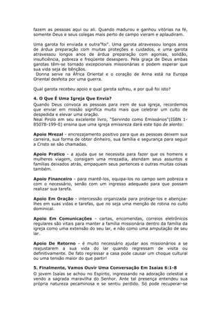 fazem as pessoas aqui ou ali. Quando madurou e ganhou vitórias na fé,
somente Deus e seus colegas mais perto de campo vieram e aplaudiram.

Uma garota foi enviada e outra”foi". Uma garota atravessou longos anos
de árdua preparação com muitas proteções e cuidados, e uma garota
atravessou longos anos de árdua preparação com agonias, solidão,
insuficiência, pobreza e freqüente desespero. Pela graça de Deus ambas
garotas têm-se tornado excepcionais missionárias e podem esperar que
sua vida seja de bênçãos.
  Donna serve na África Oriental e o coração de Anna está na Europa
Oriental desfeita por uma guerra.

Qual garota recebeu apoio e qual garota sofreu, e por quê foi isto?

4. O Que É Uma Igreja Que Envia?
Quando Deus convoca as pessoas para irem de sua igreja, recordemos
que enviar em missão significa muito mais que celebrar um culto de
despedida e elevar uma oração.
Neal Pirolo em seu excelente livro, “Servindo como Emissários"(ISBN 1-
85078-199-0) ensina que uma igreja emissreza dará este tipo de alento:

Apoio Mrezal - encrezajamento positivo para que as pessoas deixem sua
carreira, sua forma de obter dinheiro, sua família e segurança para seguir
a Cristo se são chamadas.

Apoio Pratico - a ajuda que se necessita para fazer que os homens e
mulheres viagem, consigam uma mrezadia, atendam seus assuntos e
famílias deixados atrás, empaquem seus pertences e outras muitas coisas
também.

Apoio Financeiro - para mantê-los, equipa-los no campo sem pobreza e
com o necessário, senão com um ingresso adequado para que possam
realizar sua tarefa.

Apoio Em Oração - intercessão organizada para protege-los e abençoa-
lhes em suas vidas e tarefas, que no seja uma menção de rotina no culto
dominical.

Apoio Em Comunicações - cartas, encomendas, correios eletrônicos
regulares são vitais para manter a família missionária dentro da família da
igreja como uma extensão do seu lar, e não como uma amputação de seu
lar.

Apoio De Retorno - é muito necessário ajudar aos missionários a se
reajustarem a sua vida do lar quando regressam de visita ou
definitivamente. De fato regressar a casa pode causar um choque cultural
ou uma tensão maior do que partir!

5. Finalmente, Vamos Ouvir Uma Conversação Em Isaias 6:1-8
O jovem Isaías se achou no Espírito, ingressando na adoração celestial e
vendo a sagrada maravilha do Senhor. Ante tal presença entendeu sua
própria natureza pecaminosa e se sentiu perdido. Só pode recuperar-se
 
