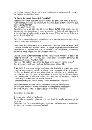 depois que um anjo lhe tocou, trás o qual escutou a conversação entre o
Pai, o Filho e o Espírito Santo.

“A Quem Enviarei, Quem Irá Por Nós?"
Podemos imaginar o jovem Isaias batendo de porta em porta e dizendo,
“Com licença, Senhor, eu sinto muito mas não pude evitar de ouvir o que
estava perguntando"
"Eis-me aqui, me envie."
Esta foi a voz e as palavras do jovem Isaías 2,760 anos atrás, mas se
escutamos com cuidado ouviremos a mesma voz hoje, só que agora no é
a voz do jovem Isaías senão a voz da jovem África, da jovem Índia e a
jovem América Do Sul.

Eles têm o mesmo chamado, eles oferecem a mesma resposta, eles têm a
mesma esperança - Me enviem!

Deus disse ao jovem Isaias - Vai e fez tudo o possível para ele. Hoje Deus
trabalha através do Corpo de Cristo - a Igreja, cuja responsabilidade esta
reconhecida a aqueles que são chamados a ir, envia-lhes, cumprindo
assim um papel importante na Grande Comissão.

Oswald Smith, autor renomado de”Uma Paixão Para Almas" e o pastor da
People's Church em Toronto, que anos atrás enviaram centenas de
pessoas em missão mundial disse:
"Se você não pode ir, pelo amor de Deus envie alguém no seu lugar."
Eles o fizeram e entraram no livro da história do século 20.

A verdade é que uma igreja local não está limitada a enviar aos seus
próprios membros em missão a aqueles que necessitam invocar o nome
do Senhor. Podem adotar um missionário de outra igreja e trabalhar em
parceria com ela, tal como os pescadores em suas barcas. Podem adotar
um missionário da distante África, da Ásia ou da América Latina e
trabalhar juntos em uma sociedade frutífera.
Uma pequena igreja de um vilarejo local, Riverside na Inglaterra:

Enviou Filipe em Burkina Faso - e milhares ouviram o evangelho.
Enviou João a Índia - e uma nova tribo inalcançada foi descoberta.
Enviou Samuel a Índia - e agora Jesus é louvado nas selvas.

Jesus disse e ainda diz:

O tempo veio, o Reino é próximo.
Arrependa-se acredite, siga-me - e eu farei de vocês pescadores de
homens.
Deixemos que Ele o faça, enviemos homens e mulheres para ir a orar com
aqueles que precisam clamar o Senhor?
 