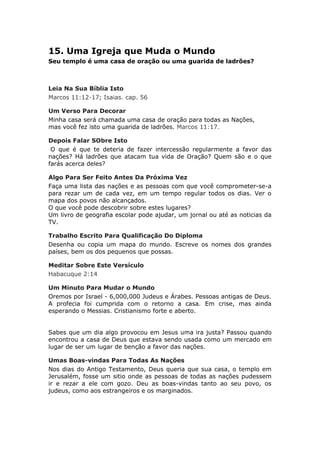 15. Uma Igreja que Muda o Mundo
Seu templo é uma casa de oração ou uma guarida de ladrões?



Leia Na Sua Bíblia Isto
Marcos 11:12-17; Isaias. cap. 56

Um Verso Para Decorar
Minha casa será chamada uma casa de oração para todas as Nações,
mas você fez isto uma guarida de ladrões. Marcos 11:17.

Depois Falar SObre Isto
 O que é que te deteria de fazer intercessão regularmente a favor das
nações? Há ladrões que atacam tua vida de Oração? Quem são e o que
farás acerca deles?

Algo Para Ser Feito Antes Da Próxima Vez
Faça uma lista das nações e as pessoas com que você comprometer-se-a
para rezar um de cada vez, em um tempo regular todos os dias. Ver o
mapa dos povos não alcançados.
O que você pode descobrir sobre estes lugares?
Um livro de geografia escolar pode ajudar, um jornal ou até as noticias da
TV.

Trabalho Escrito Para Qualificação Do Diploma
Desenha ou copia um mapa do mundo. Escreve os nomes dos grandes
países, bem os dos pequenos que possas.

Meditar Sobre Este Versículo
Habacuque 2:14

Um Minuto Para Mudar o Mundo
Oremos por Israel - 6,000,000 Judeus e Árabes. Pessoas antigas de Deus.
A profecia foi cumprida com o retorno a casa. Em crise, mas ainda
esperando o Messias. Cristianismo forte e aberto.


Sabes que um dia algo provocou em Jesus uma ira justa? Passou quando
encontrou a casa de Deus que estava sendo usada como um mercado em
lugar de ser um lugar de benção a favor das nações.

Umas Boas-vindas Para Todas As Nações
Nos dias do Antigo Testamento, Deus queria que sua casa, o templo em
Jerusalém, fosse um sitio onde as pessoas de todas as nações pudessem
ir e rezar a ele com gozo. Deu as boas-vindas tanto ao seu povo, os
judeus, como aos estrangeiros e os marginados.
 