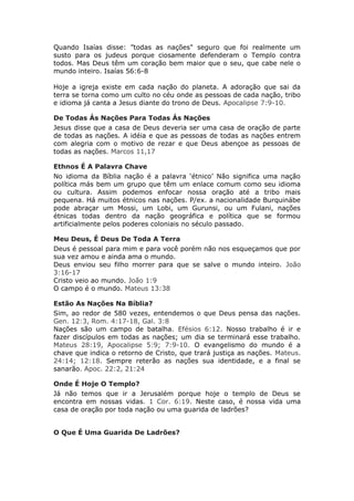 Quando Isaías disse: ”todas as nações" seguro que foi realmente um
susto para os judeus porque ciosamente defenderam o Templo contra
todos. Mas Deus têm um coração bem maior que o seu, que cabe nele o
mundo inteiro. Isaías 56:6-8

Hoje a igreja existe em cada nação do planeta. A adoração que sai da
terra se torna como um culto no céu onde as pessoas de cada nação, tribo
e idioma já canta a Jesus diante do trono de Deus. Apocalipse 7:9-10.

De Todas Ás Nações Para Todas Ás Nações
Jesus disse que a casa de Deus deveria ser uma casa de oração de parte
de todas as nações. A idéia e que as pessoas de todas as nações entrem
com alegria com o motivo de rezar e que Deus abençoe as pessoas de
todas as nações. Marcos 11,17

Ethnos É A Palavra Chave
No idioma da Bíblia nação é a palavra ‘étnico’ Não significa uma nação
política más bem um grupo que têm um enlace comum como seu idioma
ou cultura. Assim podemos enfocar nossa oração até a tribo mais
pequena. Há muitos étnicos nas nações. P/ex. a nacionalidade Burquinábe
pode abraçar um Mossi, um Lobi, um Gurunsi, ou um Fulani, nações
étnicas todas dentro da nação geográfica e política que se formou
artificialmente pelos poderes coloniais no século passado.

Meu Deus, É Deus De Toda A Terra
Deus é pessoal para mim e para você porém não nos esqueçamos que por
sua vez amou e ainda ama o mundo.
Deus enviou seu filho morrer para que se salve o mundo inteiro. João
3:16-17
Cristo veio ao mundo. João 1:9
O campo é o mundo. Mateus 13:38

Estão As Nações Na Bíblia?
Sim, ao redor de 580 vezes, entendemos o que Deus pensa das nações.
Gen. 12:3, Rom. 4:17-18, Gal. 3:8
Nações são um campo de batalha. Efésios 6:12. Nosso trabalho é ir e
fazer discípulos em todas as nações; um dia se terminará esse trabalho.
Mateus 28:19, Apocalipse 5:9; 7:9-10. O evangelismo do mundo é a
chave que indica o retorno de Cristo, que trará justiça as nações. Mateus.
24:14; 12:18. Sempre reterão as nações sua identidade, e a final se
sanarão. Apoc. 22:2, 21:24

Onde É Hoje O Templo?
Já não temos que ir a Jerusalém porque hoje o templo de Deus se
encontra em nossas vidas. 1 Cor. 6:19. Neste caso, é nossa vida uma
casa de oração por toda nação ou uma guarida de ladrões?


O Que É Uma Guarida De Ladrões?
 