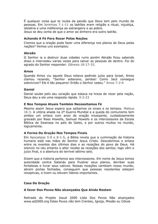 É qualquer coisa que te rouba da paixão que Deus tem pelo mundo de
pessoas. Em Jeremias 7:1-11 os ladrões eram religião e ritual, injustiça,
idolatria e uma indiferença ao estrangeiro e ao pobre.
Jesus se deu conta de que o amor ao dinheiro era outro ladrão.

Achando A Fé Para Rezar Pelas Nações
Cremos que a oração pode fazer uma diferença nos planos de Deus pelas
nações? Vemos uns exemplos:

Abraão
O Senhor ia a destruir duas cidades ruins porém Abraão ficou sabendo
disso e intercedeu varias vezes para salvar as pessoas de dentro. Foi do
agrado do Senhor responder. Gênesis 18:17-33.

Amos
Quando Amos viu aquele Deus estava pedindo juízo para Israel, Amos
clamou rezando, “Senhor soberano, perdoe! Como Jacó consegue
sobreviver? Ele é tão pequeno! Então o Senhor cedeu." Amos 7:2-6

Daniel
Daniel soube pelo seu coração que estava na hreza de rezar pela nação,
Deus deu a ele uma resposta rápida. 9:2-23

E Nos Tempos Atuais Também Necessitamos Fé
Mesmo assim Jesus espera que saibamos os sinais e os tempos. Mateus
16:3. A vitória aliada na 2ª Guerra Mundial e a queda do comunismo tem
ambos um enlace com anos de oração incessante, cuidadosamente
gravado por Rees Howells, Samuel Howells e os intercessores da Escola
Bíblica de Swansea no país de Gales, e por outros muitos no mundo,
logicamente.

A Forma Da Oração Nos Tempos Finais
Em Apocalipse 5:8 e 8:1-5, a Bíblia revela que a culminação da historia
humana está nas mãos do Senhor Jesus Cristo. Descobrimos o enlace
entre os eventos dos últimos dias e as rezações do povo de Deus. Há
silencio no céu entanto o altar recebe as rezações dos santos; logo vêm o
juízo final, e a abertura do terrível sétimo selo.

Dizem que a historia pertence aos intercessores. Em nome de Jesus temos
autoridade contra Satanás para frustrar seus planos, derribar suas
fortalezas e livrar seus cativos. Nossas rezações cambiam nosso mundo,
abrem portas fechadas, conseguem que pessoas resistentes estejam
receptivas, e tiram ou elevam líderes importantes.


Casa De Oração

A favor Dos Povos Não alcançados Que Ainda Restam

Retirado do Projeto Josué 2000 Lista Dos Povos Não alcançados
www.ad2000.org Estes Povos não tem Crentes, Igreja, Missão ou Célula
 