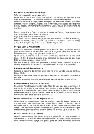 Ler Sobre Avivamentos Em Atos
Três mil pessoas foram convertidas.
Deus somou diariamente para seu número. O número de homens subiu
para mais de 5000. O número de discípulos cresceu rapidamente.
Multidões ouviram a Filipe, viram milagres, os demônios saíram, aleijados
curados, grande alegria. A igreja era fortalecida, encorajada pelo Espírito
Santo, cresceu em números,tinha temor a Deus. Houve grande número de
crentes.

Eram temerosos a Deus, honraram o nome de Jesus, confessaram seu
mal, queimaram seus livros de mágica.
Veja quantos milhares acreditaram.
No último século houve erupções de avivamento na África Oriental,
Indonésia, China, Gales, Escócia, Argentina é na América. ver Atos 2:41;
2:47; 4:4; 6:7; 8:4-8; 9:31; 11:21; 19:17-20; 21:20

Porque Vêm O Avivamento?
Não existe nenhuma dúvida que é a soberania de Deus, isto é Seu direito
puro e exclusivo o de escolher tempos e lugares para sua visita, foi
responsável de tempos de grandes avivamentos.
Quem guiou o Espírito do Senhor? ou como seu conselheiro, o ensinou?
Isaias 40:13; E disse,E disse,o meu conselho permanecerá de pé, farei
toda a minha vontade. Isaias 46:10.
Por outro lado a Bíblia nos encoraja e aquele Deus respondera para o
clamor do coração do seu povo, em intercessão, convite e preparação.

Prepare o caminho do Senhor
Preparai o caminho do Senhor; endireitai no ermo vereda a nosso Senhor.
Isaias 40:3.
Prepare o caminho para as pessoas. Comece a construir, construa a
estrada.
Remova as pedras. Levante as bandeiras para as nações. Isaias 62:10

Como Podemos Preparar A Estrada?
Desejosos Para Deus Acima De Tudo. Mais do que o ar que respiramos, é
que devemos ansiar a sua gloria, seus modos e sua retidão. Uma ânsia
que enche nosso coração, nossa alma mente e força. Como o servo brama
pelas correntes das águas; Assim clama por ti Oh Deus, a minha alma; A
minha alma têm sede de Deus. Salmo 42:1.

Dando Liberdade Total Ao Espírito Santo
Não existia nenhuma cidade mais dura na terra que Jerusalém. Afinal era
o lugar onde eles acabaram de matar Jesus. Ainda o Espírito Santo
escolheu descer no dia de Pentecostes, e fez coisas que ninguém viu
antes. Sim insistimos que o avivamento só pode vir numa maneira que
entendemos, pode ser que o Espírito Santo vai a outro lugar. Atos 2:1-12

Por Ter Paixão Para As Almas
Quando nossos crezações batem igual que o coração de Deus e quando o
que quebre o coração de Deus também quebra o nosso, então lutaremos
com a vida incluso na igreja. Nos preocupará em cada momento o destino
 