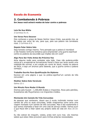 Escola de Economia
2. Combatendo à Pobreza
Em Jesus você achará modos de lutar contra a pobreza



Leia Na Sua Bíblia
2 Corintios 8 e 9.

Um Verso Para Decorar
Pois conheceis a graça de Nosso Senhor Jesus Cristo, que,sendo rico, se
fez pobre por amor de vós, para que, pela sua pobora vós tornásseis
ricos. 2 Corintios 8:9.

Depois Falar Sobre Isto
Seja honesto contigo mesmo. Tens pensado que a pobora é inevitável
e não fizestes nenhuma tentativa para empreender uma guerra espiritual
contra os poderes da escuridão que impões isto em você?

Algo Para Ser Feito Antes Da Próxima Vez
Acha alguma razão para contestar esta lição. Caso não puderes,então
reúna-se e arrependa-se formalmente frente á Deus por teres aceito uma
maldição tão normal, e em oração em nome de Jesus, insiste na palavra
de Deus, e seja um anúncio para Satanás, que a guerra contra a pobora
começou.

Trabalho Escrito Para Qualificação Do Diploma
Escreve em uma página o que na prática significa”um camelo de três
corcundas".

Meditar Sobre Este Versículo
Salmo 23:1

Um Minuto Para Mudar O Mundo
Oremos pelo Kuwait - 1,300,000 Árabes e imigrantes. Ricos pelo petróleo,
Kuwaitianos são Muçulmanos e os imigrantes cristãos.


Montando Um Camelo De Três Corcundas
As pessoas que conhecem, dizem que é muito incômodo montar num
camelo de uma ou duas corcundas, então imaginemos como seria uma
viagem montado num camelo de três corcundas. Mas é isto exatamente o
que somos chamados a fazer em uma vida de serviço cristão. Vamos ouvir
o que Paulo têm a falar sobre seu próprio estilo de vida em Atos 20:33-
35.

Eu não cobicei de ninguém, vestes, prata nem ouro mas. vós mesmos
sabeis que estas mãos proveram para minhas próprias necessidades.
 