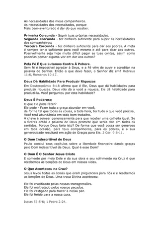 As necessidades dos meus companheiros.
As necessidades dos necessitados, porque
Mais bem-aventurado é dar do que receber.

Primeira Corcunda - Suprir tuas próprias necessidades.
Segunda Corcunda - ter dinheiro suficiente para suprir ás necessidades
dos companheiros;
Terceira Corcunda - ter dinheiro suficiente para dar aos pobres. A meta
é sempre ter o suficiente para você mesmo e até para doar aos outros.
Possivelmente seja hoje muito difícil pagar as tuas contas, assim como
poderias pensar alguma vez em dar aos outros?

Pela Fé É Que Lutamos Contra Á Pobora.
Sem fé é impossível agradar á Deus, e a Fé vêm de ouvir e acreditar na
palavra do Senhor. Então o que devo fazer, o Senhor diz em? Hebreus
11:6, Romanos 10:17.

Deus Dá Habilidade Para Produzir Riquezas
Em Deuteronômio 8:18 afirma que é Ele, Deus que dá habilidades para
produzir riquezas. Deus não dá a você a riqueza, Ele dá habilidade para
produzi-la. Você perguntou por esta habilidade?

Deus É Poderoso
O que Ele pode fazer?
Ele pode - Fazer toda a graça abundar em você,
de forma tal que todas as coisas, a toda hora, ter tudo o que você precisa,
Você terá abundância em todo bom trabalho.
A chave é semear generosamente para que receber uma colheita igual. Se
o fizeres então a palavra de Deus promete que serás rico em todos os
sentidos. Porque Deus faria isto? De forma que você possa ser generoso
em toda ocasião, para teus companheiros, para os pobres, e a sua
generosidade resultará em ação de Graças para Ele. 2 Cor. 9:6-11.

O Dom Indescritível de Deus
Paulo conclui seus capítulos sobre a liberdade financeira dando graças
pelo Dom indescritível de Deus. Qual é esse Dom?

O Dom É O Senhor Jesus Cristo
E somente por meio Dele e da sua obra e seu sofrimento na Cruz é que
recebemos ás benções de Deus em nossas vidas.

O Que Aconteceu na Cruz?
Jesus levou todas as coisas que eram prejudiciais para nós e e recebemos
as benções de Deus. Uma troca Divina aconteceu:

Ele   foi   crucificado pelas nossas transgressões.
Ele   foi   maltratado pelos nossos pecados.
Ele   foi   castigado para trazer a nossa paz.
Ele   foi   ferido para a nossa cura.

Isaias 53:5-6; 1 Pedro 2:24.
 