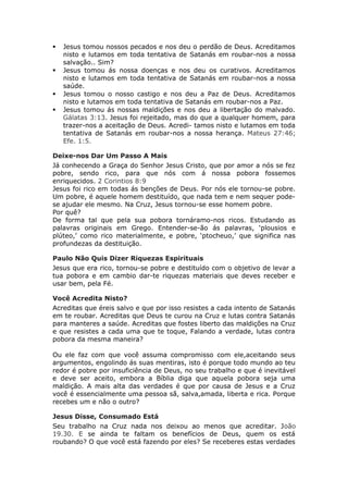    Jesus tomou nossos pecados e nos deu o perdão de Deus. Acreditamos
    nisto e lutamos em toda tentativa de Satanás em roubar-nos a nossa
    salvação.. Sim?
   Jesus tomou ás nossa doenças e nos deu os curativos. Acreditamos
    nisto e lutamos em toda tentativa de Satanás em roubar-nos a nossa
    saúde.
   Jesus tomou o nosso castigo e nos deu a Paz de Deus. Acreditamos
    nisto e lutamos em toda tentativa de Satanás em roubar-nos a Paz.
   Jesus tomou ás nossas maldições e nos deu a libertação do malvado.
    Gálatas 3:13. Jesus foi rejeitado, mas do que a qualquer homem, para
    trazer-nos a aceitação de Deus. Acredi- tamos nisto e lutamos em toda
    tentativa de Satanás em roubar-nos a nossa herança. Mateus 27:46;
    Efe. 1:5.

Deixe-nos Dar Um Passo A Mais
Já conhecendo a Graça do Senhor Jesus Cristo, que por amor a nós se fez
pobre, sendo rico, para que nós com á nossa pobora fossemos
enriquecidos. 2 Corintios 8:9
Jesus foi rico em todas ás benções de Deus. Por nós ele tornou-se pobre.
Um pobre, é aquele homem destituído, que nada tem e nem sequer pode-
se ajudar ele mesmo. Na Cruz, Jesus tornou-se esse homem pobre.
Por quê?
De forma tal que pela sua pobora tornáramo-nos ricos. Estudando as
palavras originais em Grego. Entender-se-ão ás palavras, ‘plousios e
plúteo,’ como rico materialmente, e pobre, ‘ptocheuo,’ que significa nas
profundezas da destituição.

Paulo Não Quis Dizer Riquezas Espirituais
Jesus que era rico, tornou-se pobre e destituído com o objetivo de levar a
tua pobora e em cambio dar-te riquezas materiais que deves receber e
usar bem, pela Fé.

Você Acredita Nisto?
Acreditas que éreis salvo e que por isso resistes a cada intento de Satanás
em te roubar. Acreditas que Deus te curou na Cruz e lutas contra Satanás
para manteres a saúde. Acreditas que fostes liberto das maldições na Cruz
e que resistes a cada uma que te toque, Falando a verdade, lutas contra
pobora da mesma maneira?

Ou ele faz com que você assuma compromisso com ele,aceitando seus
argumentos, engolindo ás suas mentiras, isto é porque todo mundo ao teu
redor é pobre por insuficiência de Deus, no seu trabalho e que é inevitável
e deve ser aceito, embora a Bíblia diga que aquela pobora seja uma
maldição. A mais alta das verdades é que por causa de Jesus e a Cruz
você é essencialmente uma pessoa sã, salva,amada, liberta e rica. Porque
recebes um e não o outro?

Jesus Disse, Consumado Está
Seu trabalho na Cruz nada nos deixou ao menos que acreditar. João
19.30. E se ainda te faltam os benefícios de Deus, quem os está
roubando? O que você está fazendo por eles? Se receberes estas verdades
 