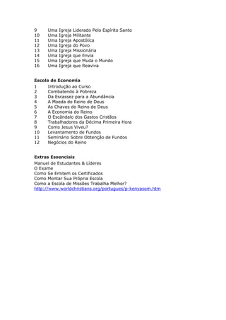 9     Uma   Igreja   Liderado Pelo Espírito Santo
10    Uma   Igreja   Militante
11    Uma   Igreja   Apostólica
12    Uma   Igreja   do Povo
13    Uma   Igreja   Missionária
14    Uma   Igreja   que Envia
15    Uma   Igreja   que Muda o Mundo
16    Uma   Igreja   que Reaviva


Escola de Economia
1     Introdução ao Curso
2     Combatendo à Pobreza
3     Da Escassez para a Abundância
4     A Moeda do Reino de Deus
5     As Chaves do Reino de Deus
6     A Economia do Reino
7     O Escândalo dos Gastos Cristãos
8     Trabalhadores da Décima Primeira Hora
9     Como Jesus Viveu?
10    Levantamento de Fundos
11    Seminário Sobre Obtenção de Fundos
12    Negócios do Reino


Extras Essenciais
Manuel de Estudantes & Líderes
O Exame
Como Se Emitem os Certificados
Como Montar Sua Própria Escola
Como a Escola de Missões Trabalha Melhor?
http://www.worldchristians.org/portugues/p-kenyasom.htm
 