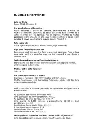 8. Sinais e Maravilhas

Leia na Biblia
Exodo 33:12-23; Atosd 8

Um Versículo para Memorizar
Filipe, descendo a cidade de Samaria, anunciava-lhes a Cristo As
multidões atendiam, unânimes, as coisas que Filipe dizia, ouvindo-as e
vendo os sinais que ele operava. Pois os espíritos imundos de muitos
possessos saíam gritando em alta voz; muitos paralíticos e coxos foram
curados. E houve grande alegria naquela cidade. Atos 8:5-8

Fale sobre isto
O que significa que Jesus é o mesmo ontem, hoje e sempre?

Algo para fazer da próxima vez
Bem, agora você tem que ir e fazer o que você aprendeu. Peça a Deus
para guiar você em situações onde ele lhe mostrará a sua Gloria e
perseverança.

Trabalho escrito para qualificação do Diploma
Escreva uma lista dos eventos sobrenaturais em cada capítulo de Atos,
uma linha para cada evento.

Meditar sobre este Versículo
João 14:12

Um minuto para mudar o Mundo
Oremos por Marrocos - 30,000,000 Arabes and Berberiscos.
99.8% Muçulmanos, 400 Evangelicos fortemente cristão 500 DC, hoje
uma intensa perseguição.


Você notou como a primeira igreja cresceu rapidamente em quantidade e
em qualidade?

Na qualidade das orações e decisões, Atos 1.
Uma quantidade de 3,000 acreditaram, Atos 2.
Na qualidade do estilo de vida, Atos 2:42-47
Uma quantia de 5,000 homens, e provavelmente 15,000 no total
acreditaram, Atos 4:4
Qualidade da Comunidade, Atos 4:23 - 5:11
A quantidade aumentou Atos 5:14
Qualidade dos líderes, Atos 6:1-6
Quantidades cresceram, Atos 6:1, 7.

Como pode ser isto entre um povo tão oprimido e ignorante?
Uma das razões eram os sinais e maravilhas frequentes de Deus.
 
