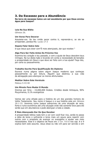 3. Da Escassez para a Abundância
Na terra de escassez baixo um sol escaldante por que Deus enviou
água para Isaque?



Leia Na Sua Bíblia
Gênesis 26.

Um Verso Para Decorar
Acautelai-vos. Se teu irmão pecar contra ti, repreende-o; se ele se
arrepender, perdoa-lhe. Lucas 17:3

Depois Falar Sobre Isto
O que Jesus quis dizer com”É mais abençoado, dar que receber."

Algo Para Ser Feito Antes Da Próxima Vez
Examina teu coração e teu passado, e com a ajuda de Deus descobre teus
inimigos. Na luz desta lição e levando em conta a necessidade de benções
e prosperidade em Deus o que deve ser feito com a tua ajuda? Faça isto,
por carta ou pessoalmente.


Trabalho Escrito Para Qualificação Do Diploma
Escreve numa página sobre algum Isaque moderno que conheças
pessoalmente ou por leitura. Alguém que destinou a sua vida
de abnegação para abençoar os menos afortunados.

Meditar Sobre Este Versículo
Mateus 5:43-48

Um Minuto Para Mudar O Mundo
Oremos por Síria - 15,000,000 Árabes. Cristãos desde Antioquia, 90%
Muçulmanos, 0.1% evangelicos


Vamos dar uma olhada para a história de um dos grandes homens do
Velho Testamento. Seu nome é Isaque e a sua história esta em Gênesis
26:1-33. Veremos como Isaque sobreviveu de uma situação de seca,
fome e ruína econômica até uma situação onde não somente teve para ele
senão que em abundancia e pode abençoar a toda a cidade.

É Mais Abençoado Dar Do Que Receber
A prosperidade bíblica nada tem a ver com você ficar rico, senão te passa
a idéia de teres o suficiente e teres mais um pouco para repartir com
outros com o propósito de avançar no evangelho e ajudar aos mais
necessitados. Esse é o objetivo de Paulo em 2 Cor. 9:8 e nos cap. 8 e 9
explica bem este assunto. Jesus disse eu não vim para ser servido e sim
 