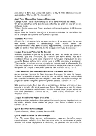 para servir e dar a sua vida pelos outros. E diz, “É mais abençoado dardo
que receber." Marcos 10:45, Atos 20:35.

Aqui Tens Alguns Dos Isaques Modernos
George Muller - teve o suficiente para ele e para milhares de órfãos.
Dr. Dowie construiu uma cidade que a chamou de Zion foi seu lar e o de
milhares mais.
William Booth usou a sua fé em ajuda de milhares de pobres britânicos no
século 19.
Miguel Diez da Espanha que ajuda e alimenta milhares de moradores de
rua e crianças da Espanha e de outros 45 países.

Escassez Na Terra
Gênesis 26:1 diz que existia escassez na terra. A escassez vêm da seca e
traz fome, doenças e desassossego cível. Muitos paises em
desenvolvimento ainda tem escassez regularmente. Isaque quis deixar o
Egito e o Senhor falou com ele. Como Isaque sobreviveu á escassez?

Isaque Ouviu As Palavras Do Senhor
Primeiro obedeceu e pós fé na palavra de Deus. Ao invés de comer ás
sementes que lhe sobraram, as semeou em terra firme. Por tê-lo
obedecido Deus fez uma coisa improvável num lugar improvável, no ano
seguinte Isaque colheu cem vezes mais e então começou a prosperar.
Tristemente, nem todo mundo regozija-se quando você é abençoado. Os
Filisteus invejaram a prosperidade Religiosa e despejaram terra e pedras
nos poços de Isaque. O Rei pediu para ele sair. Gênesis 26:6; 12-16.

Isaac Recusou Ser Derrotado Por Seus Fracassos Pessoais
Até os grandes homens de Deus tem seus fracassos. No caso de Isaque,
acabou cometendo o mesmo erro do seu pai Abrão. Isaque tinha medo
dos Filisteus e mentiu para sua esposa. Deus fez com que o inimigo lhe
pegasse e sentiu vergonha pelo seu grande pecado. Gênesis 26:7-11.

Nós sabemos muito bem que ele se arrependeu, porque um homem que
aprecia o pecado não será ouvido por Deus. Ele recusou a ser derrotado
pelos seus fracassos e debilidades, porque se você pára, jamais alcançará
sua terra prometida. Salmos 66:18; 1 João 1:8-9; Provérbios 24:16,
Miquéias 7:7-9.

Isaque Reabriu Os Poços De Abrão
Os poços tinham sido obstruídos pelos Filisteus vingativos depois da morte
de Abrão. Abraão tinha aberto os poços com muito trabalho e suor.
Gênesis 26:18.

Quem São Os Filisteus Hoje?
Espiritualmente, são os poderes da escuridão.

Quais Poços São Os De Abrão Hoje?
Pela Fé, anos idos, nossos antepassados cavaram também poços
espirituais com trabalho duro, labuta e suor a fim de estabelecer a Igreja.
Através da nossa negligência e descuido, os poderes da escuridão os
 