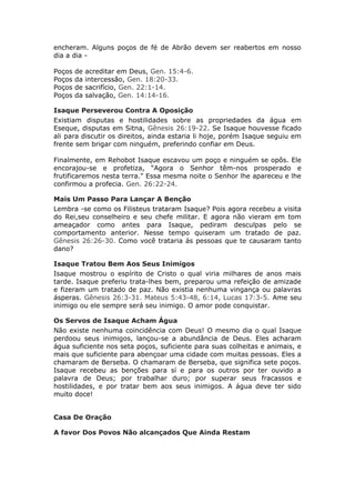 encheram. Alguns poços de fé de Abrão devem ser reabertos em nosso
dia a dia -

Poços   de   acreditar em Deus, Gen. 15:4-6.
Poços   da   intercessão, Gen. 18:20-33.
Poços   de   sacrifício, Gen. 22:1-14.
Poços   da   salvação, Gen. 14:14-16.

Isaque Perseverou Contra A Oposição
Existiam disputas e hostilidades sobre as propriedades da água em
Eseque, disputas em Sitna, Gênesis 26:19-22. Se Isaque houvesse ficado
ali para discutir os direitos, ainda estaria li hoje, porém Isaque seguiu em
frente sem brigar com ninguém, preferindo confiar em Deus.

Finalmente, em Rehobot Isaque escavou um poço e ninguém se opôs. Ele
encorajou-se e profetiza, “Agora o Senhor têm-nos prosperado e
frutificaremos nesta terra." Essa mesma noite o Senhor lhe apareceu e lhe
confirmou a profecia. Gen. 26:22-24.

Mais Um Passo Para Lançar A Benção
Lembra -se como os Filisteus trataram Isaque? Pois agora recebeu a visita
do Rei,seu conselheiro e seu chefe militar. E agora não vieram em tom
ameaçador como antes para Isaque, pediram desculpas pelo se
comportamento anterior. Nesse tempo quiseram um tratado de paz.
Gênesis 26:26-30. Como você trataria ás pessoas que te causaram tanto
dano?

Isaque Tratou Bem Aos Seus Inimigos
Isaque mostrou o espírito de Cristo o qual viria milhares de anos mais
tarde. Isaque preferiu trata-lhes bem, preparou uma refeição de amizade
e fizeram um tratado de paz. Não existia nenhuma vingança ou palavras
ásperas. Gênesis 26:3-31. Mateus 5:43-48, 6:14, Lucas 17:3-5. Ame seu
inimigo ou ele sempre será seu inimigo. O amor pode conquistar.

Os Servos de Isaque Acham Água
Não existe nenhuma coincidência com Deus! O mesmo dia o qual Isaque
perdoou seus inimigos, lançou-se a abundância de Deus. Eles acharam
água suficiente nos seta poços, suficiente para suas colheitas e animais, e
mais que suficiente para abençoar uma cidade com muitas pessoas. Eles a
chamaram de Berseba. O chamaram de Berseba, que significa sete poços.
Isaque recebeu as benções para sí e para os outros por ter ouvido a
palavra de Deus; por trabalhar duro; por superar seus fracassos e
hostilidades, e por tratar bem aos seus inimigos. A água deve ter sido
muito doce!


Casa De Oração

A favor Dos Povos Não alcançados Que Ainda Restam
 