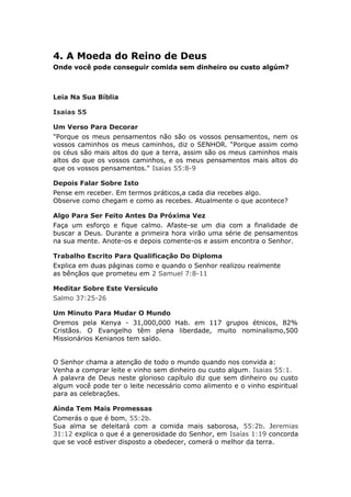 4. A Moeda do Reino de Deus
Onde você pode conseguir comida sem dinheiro ou custo algúm?



Leia Na Sua Bíblia

Isaias 55

Um Verso Para Decorar
"Porque os meus pensamentos não são os vossos pensamentos, nem os
vossos caminhos os meus caminhos, diz o SENHOR. “Porque assim como
os céus são mais altos do que a terra, assim são os meus caminhos mais
altos do que os vossos caminhos, e os meus pensamentos mais altos do
que os vossos pensamentos." Isaias 55:8-9

Depois Falar Sobre Isto
Pense em receber. Em termos práticos,a cada dia recebes algo.
Observe como chegam e como as recebes. Atualmente o que acontece?

Algo Para Ser Feito Antes Da Próxima Vez
Faça um esforço e fique calmo. Afaste-se um dia com a finalidade de
buscar a Deus. Durante a primeira hora virão uma série de pensamentos
na sua mente. Anote-os e depois comente-os e assim encontra o Senhor.

Trabalho Escrito Para Qualificação Do Diploma
Explica em duas páginas como e quando o Senhor realizou realmente
as bênçãos que prometeu em 2 Samuel 7:8-11

Meditar Sobre Este Versículo
Salmo 37:25-26

Um Minuto Para Mudar O Mundo
Oremos pela Kenya - 31,000,000 Hab. em 117 grupos étnicos, 82%
Cristãos. O Evangelho têm plena liberdade, muito nominalismo,500
Missionários Kenianos tem saído.


O Senhor chama a atenção de todo o mundo quando nos convida a:
Venha a comprar leite e vinho sem dinheiro ou custo algum. Isaias 55:1.
A palavra de Deus neste glorioso capítulo diz que sem dinheiro ou custo
algum você pode ter o leite necessário como alimento e o vinho espiritual
para as celebrações.

Ainda Tem Mais Promessas
Comerás o que é bom, 55:2b.
Sua alma se deleitará com a comida mais saborosa, 55:2b. Jeremias
31:12 explica o que é a generosidade do Senhor, em Isaías 1:19 concorda
que se você estiver disposto a obedecer, comerá o melhor da terra.
 