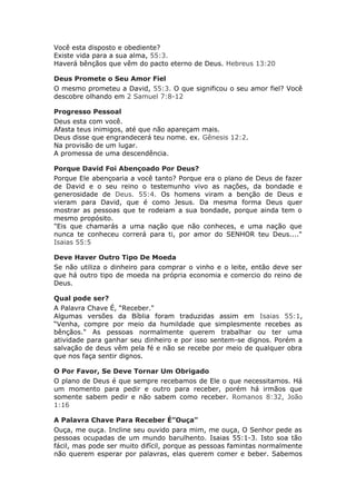Você esta disposto e obediente?
Existe vida para a sua alma, 55:3.
Haverá bênçãos que vêm do pacto eterno de Deus. Hebreus 13:20

Deus Promete o Seu Amor Fiel
O mesmo prometeu a David, 55:3. O que significou o seu amor fiel? Você
descobre olhando em 2 Samuel 7:8-12

Progresso Pessoal
Deus esta com você.
Afasta teus inimigos, até que não apareçam mais.
Deus disse que engrandecerá teu nome. ex. Gênesis 12:2.
Na provisão de um lugar.
A promessa de uma descendência.

Porque David Foi Abençoado Por Deus?
Porque Ele abençoaria a você tanto? Porque era o plano de Deus de fazer
de David e o seu reino o testemunho vivo as nações, da bondade e
generosidade de Deus. 55:4. Os homens viram a benção de Deus e
vieram para David, que é como Jesus. Da mesma forma Deus quer
mostrar as pessoas que te rodeiam a sua bondade, porque ainda tem o
mesmo propósito.
"Eis que chamarás a uma nação que não conheces, e uma nação que
nunca te conheceu correrá para ti, por amor do SENHOR teu Deus...."
Isaias 55:5

Deve Haver Outro Tipo De Moeda
Se não utiliza o dinheiro para comprar o vinho e o leite, então deve ser
que há outro tipo de moeda na própria economia e comercio do reino de
Deus.

Qual pode ser?
A Palavra Chave É, “Receber."
Algumas versões da Bíblia foram traduzidas assim em Isaias 55:1,
“Venha, compre por meio da humildade que simplesmente recebes as
bênçãos." As pessoas normalmente querem trabalhar ou ter uma
atividade para ganhar seu dinheiro e por isso sentem-se dignos. Porém a
salvação de deus vêm pela fé e não se recebe por meio de qualquer obra
que nos faça sentir dignos.

O Por Favor, Se Deve Tornar Um Obrigado
O plano de Deus é que sempre recebamos de Ele o que necessitamos. Há
um momento para pedir e outro para receber, porém há irmãos que
somente sabem pedir e não sabem como receber. Romanos 8:32, João
1:16

A Palavra Chave Para Receber É”Ouça"
Ouça, me ouça. Incline seu ouvido para mim, me ouça, O Senhor pede as
pessoas ocupadas de um mundo barulhento. Isaias 55:1-3. Isto soa tão
fácil, mas pode ser muito difícil, porque as pessoas famintas normalmente
não querem esperar por palavras, elas querem comer e beber. Sabemos
 