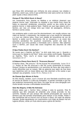 que Deus têm alimentado por milhares de anos pessoas nas cidades e
desertos; assim que, como é que preferimos lutar para comer ao invés de
pedir ajuda a Deus (Jeová Jireh).

Porque É Tão Difícil Ouvir A Deus?
Um missionário ficou doente na Malásia e os médicos disseram que
poderia morrer logo. Internado no Hospital a sua mente ficou cheia de
todos os assuntos, problemas, encontros, porém se deu conta de que
poderia morrer e nada poderia fazer. Poderia ser que logo estaria com o
Senhor, por isso um colega teria que tratar de passagens, dinheiro,
família e outras coisas.

Um problema após o outro que lhe atormentaram, em oração colocou nas
mãos do Senhor, e descansou. Na medida que a sua mente foi relaxando
e a sua voz interna calou, ficou num estado de consciência da voz do
Senhor e podia ouvi-lo claramente. Ele se recuperou e as vozes dos
assuntos pendentes lhe acudiram novamente, porém até esse dia
lamenta-se que tinha perdido a intimidade com o Senhor. Não sabemos
ouvir o Senhor, por causa das vozes exigentes dos assuntos da vida
diária.

O Que Podes Ouvir Do Senhor?
Se ouves que o Espírito diz”Vêm," te dirá onde tens que ir. Quando a
noiva que é a Igreja te diz”Vem" terás uma sólida confirmação. Responde
ao Espírito, “Sim, vou"e aí nesse lugar beberás em abundância,"
Apocalipse 22:17

A Palavra Chave Para Ouvir É, “Procurar/Buscar"
O Senhor disse, “Me procure.” Se lhe buscas lhe encontrarás. Isaias 55:6-
11. Porém se não lhe procuras e não lhe ouves certamente te erraras.
Porque? Porque os pensamentos e os caminhos de Deus são mais altos e
muito diferentes que os nossos. São as palavras que saem da Sua boca
que repetimos com os nosso lábios que não retornam a Ele vazias e que
realizam seu propósito. Isaias 59:21, Mateus 6:33.

As Chaves Que Abrem A Porta
As três chaves, receber, ouvir e buscar dá uma liberdade econômica para
os servos do Senhor e a obra do evangelho. A grande comissão é que faz
que andemos intimamente com Deus, em lugar de ser uma obrigação com
muita tensão nervosa e dificuldades econômicas.

Saia Na Alegria, E Não No Estresse
Porque sabes que o Senhor falou contigo e esta te guiando. Pela fé
saberás que têm colocado de antemão uma ampla provisão no teu
caminho. Estarás em paz porque não estarás preocupado por causa do
dinheiro que hás tomado emprestado para realizar a tua missão. Podes ir
das montanhas até os morros num só louvor a Deus, em lugar de estares
inquieto. Andas aguardando um crescimento e em lugar de passar mal em
lugares difíceis, verás um fruto eterno para a glória do Senhor.
 