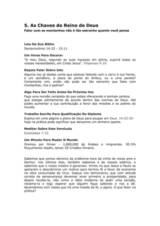 5. As Chaves do Reino de Deus
Falar com as montanhas não é tão estranho quanto você pensa



Leia Na Sua Bíblia
Deuteronômio 14:22 - 15:11

Um Verso Para Decorar
“O meu Deus, segundo as suas riquezas em glória, suprirá todas as
vossas necessidades, em Cristo Jesus". Filipenses 4:19.

Depois Falar Sobre Isto
Alguma vez já destes conta que estavas falando com o carro à tua frente,
à um semáforo, à placa do ponto do ônibus, ou a uma panela?
Certamente sim, então não pode ser tão estranho que fales com
montanhas, rios e pedras?

Algo Para Ser Feito Antes Da Próxima Vez
Faça uma revisão completa do que estais oferecendo e tenhais certeza
que estejas estritamente de acordo dentro das normas de Deus. Até
podes aumentar a tua contribuição a favor das missões e os pobres do
mundo.

Trabalho Escrito Para Qualificação Do Diploma
Explica em uma página o plano de Deus para poupar em Deut. 14:22-29
hoje na prática pode significar que deixamos um dinheiro aparte.

Meditar Sobre Este Versículo
Eclesiastes 7:12.

Um Minuto Para Mudar O Mundo
Oremos por Oman - 1,800,000 de Árabes            e   imigrantes.   95.5%
Muçulmanos Ibadis, talvez 20 Cristãos Omanis.


Sabemos que somos obreiros da undécima hora da vinha de nosso amo e
Senhor, nos últimos dias, também sabemos o de nossos salários, e
sabemos que o nosso mestre é generoso. Vimos no que Jesus e Paulo se
apoiaram e descobrimos um motivo para termos fé a favor da economia
na obra consumada da Cruz. Isaque nos demonstrou que com atitude
correta de perseverança devemos levar primeiro a prosperidade, para
depois recebe-la, não como a idéia moderna de pedir uma benção,
reclama-la e logo esperar que alguém fique sabendo e nos a dê.
Aprendemos com Isaias que há uma moeda de fé, e agora. O que fazer na
prática?
 