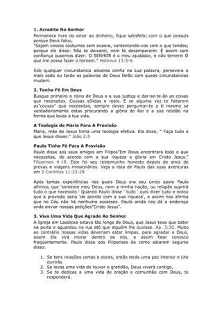 1. Acredite No Senhor
Permanece livre do amor ao dinheiro, fique satisfeito com o que possuis
porque Deus falou,
"Sejam vossos costumes sem avaora, contentando-vos com o que tendes;
porque ele disse: Não te deixarei, nem te desampararei. E assim com
confiança ousemos dizer: O SENHOR é o meu ajudador, e não temerei O
que me possa fazer o homem." Hebreus 13:5-6.

Sob qualquer circunstancia adversa confia na sua palavra, persevera e
mais cedo ou tarde as palavras de Deus farão com queas circunstancias
mudem.

2. Tenha Fé Em Deus
Busque primeiro o reino de Deus e a sua justiça e dar-se-te-ão as coisas
que necessitas. Cousas sólidas e reais. E se alguma vez te faltarem
as”cousas" que necessitas, sempre deves perguntar-te a ti mesmo se
verdadeiramente estas procurando a glória do Rei e a sua retidão na
forma que levas a tua vida.

A Teologia de Maria Para A Provisão
Maria, mãe de Jesus tinha uma teologia efetiva. Ela disse, “ Faça tudo o
que Jesus disser." João 2:5

Paulo Tinha Fé Para A Provisão
Paulo disse aos seus amigos em Filipos”Em Deus encontrará todo o que
necessitas, de acordo com a sua riqueza e gloria em Cristo Jesus."
Filipenses 4:19. Este foi seu testemunho honesto depois de anos de
provas e viagens missionários. Veja a lista de Paulo das suas aventuras
em 2 Corintios 11:23-29

Após tantas experiências nas quais Deus era seu único apoio Paulo
afirmou que 'somente meu Deus, nem a minha nação, ou religião suprirá
tudo o que necessito.' Quando Paulo disse ' tudo ' quis dizer tudo e notou
que a provisão seria 'de acordo com a sua riqueza', e assim nos afirma
que no Céu não há nenhuma escassez. Paulo ainda nos dá o endereço
onde enviar nossas petições”Cristo Jesus".

3. Viva Uma Vida Que Agrade Ao Senhor
A Igreja em Laodicea estava tão longe de Deus, que Jesus teve que bater
na porta e aguardou na rua até que alguém lhe ouvisse. Ap. 3:20. Muito
ao contrário nossas vidas deveriam estar limpas, para agradar a Deus,
assim Ele virá morar dentro de nós, e assim falar conosco
freqüentemente. Paulo disse aos Filipenses de como estarem seguros
disso:

   1. Se tens relações certas e doces, então terás uma paz interior e Lhe
      ouvirás.
   2. Se levas uma vida de louvor e gratidão, Deus viverá contigo.
   3. Se te dedicas a uma vida de oração e comunhão com Deus, te
      responderá.
 