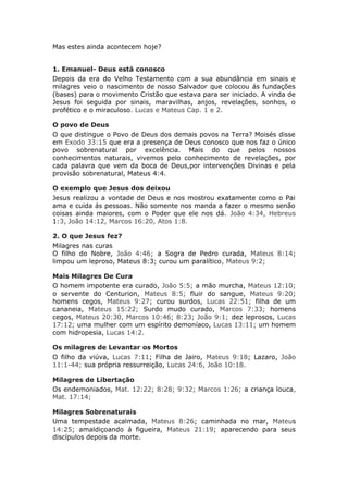 Mas estes ainda acontecem hoje?


1. Emanuel- Deus está conosco
Depois da era do Velho Testamento com a sua abundância em sinais e
milagres veio o nascimento de nosso Salvador que colocou ás fundações
(bases) para o movimento Cristão que estava para ser iniciado. A vinda de
Jesus foi seguida por sinais, maravilhas, anjos, revelações, sonhos, o
profético e o miraculoso. Lucas e Mateus Cap. 1 e 2.

O povo de Deus
O que distingue o Povo de Deus dos demais povos na Terra? Moisés disse
em Exodo 33:15 que era a presença de Deus conosco que nos faz o único
povo sobrenatural por excelência. Mais do que pelos nossos
conhecimentos naturais, vivemos pelo conhecimento de revelações, por
cada palavra que vem da boca de Deus,por intervenções Divinas e pela
provisão sobrenatural, Mateus 4:4.

O exemplo que Jesus dos deixou
Jesus realizou a vontade de Deus e nos mostrou exatamente como o Pai
ama e cuida ás pessoas. Não somente nos manda a fazer o mesmo senão
coisas ainda maiores, com o Poder que ele nos dá. João 4:34, Hebreus
1:3, João 14:12, Marcos 16:20, Atos 1:8.

2. O que Jesus fez?
Milagres nas curas
O filho do Nobre, João 4:46; a Sogra de Pedro curada, Mateus 8:14;
limpou um leproso, Mateus 8:3; curou um paralítico, Mateus 9:2;

Mais Milagres De Cura
O homem impotente era curado, João 5:5; a mão murcha, Mateus 12:10;
o servente do Centurion, Mateus 8:5; fluir do sangue, Mateus 9:20;
homens cegos, Mateus 9:27; curou surdos, Lucas 22:51; filha de um
cananeia, Mateus 15:22; Surdo mudo curado, Marcos 7:33; homens
cegos, Mateus 20:30, Marcos 10:46; 8:23; João 9:1; dez leprosos, Lucas
17:12; uma mulher com um espírito demoníaco, Lucas 13:11; um homem
com hidropesia, Lucas 14:2.

Os milagres de Levantar os Mortos
O filho da viúva, Lucas 7:11; Filha de Jairo, Mateus 9:18; Lazaro, João
11:1-44; sua própria ressurreição, Lucas 24:6, João 10:18.

Milagres de Libertação
Os endemoniados, Mat. 12:22; 8:28; 9:32; Marcos 1:26; a criança louca,
Mat. 17:14;

Milagres Sobrenaturais
Uma tempestade acalmada, Mateus 8:26; caminhada no mar, Mateus
14:25; amaldiçoando á figueira, Mateus 21:19; aparecendo para seus
discípulos depois da morte.
 