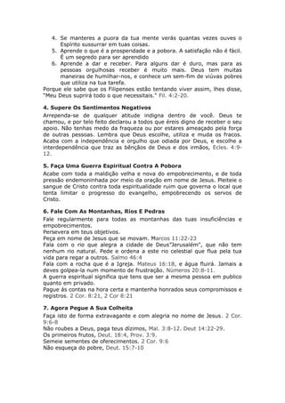 4. Se manteres a puora da tua mente verás quantas vezes ouves o
      Espírito sussurrar em tuas coisas.
   5. Aprende o que é a prosperidade e a pobora. A satisfação não é fácil.
      É um segredo para ser aprendido
   6. Aprende a dar e receber. Para alguns dar é duro, mas para as
      pessoas orgulhosas receber é muito mais. Deus tem muitas
      maneiras de humilhar-nos, e conhece um sem-fim de viúvas pobres
      que utiliza na tua tarefa.
Porque ele sabe que os Filipenses estão tentando viver assim, lhes disse,
“Meu Deus suprirá todo o que necessitais." Fil. 4:2-20.

4. Supere Os Sentimentos Negativos
Arrependa-se de qualquer atitude indigna dentro de você. Deus te
chamou, e por telo feito declarou a todos que éreis digno de receber o seu
apoio. Não tenhas medo da fraqueza ou por estares ameaçado pela força
de outras pessoas. Lembra que Deus escolhe, utiliza e muda os fracos.
Acaba com a independência e orgulho que odiada por Deus, e escolhe a
interdependência que traz as bênçãos de Deus e dos irmãos, Ecles. 4:9-
12.

5. Faça Uma Guerra Espiritual Contra A Pobora
Acabe com toda a maldição velha e nova do empobrecimento, e de toda
pressão endemoninhada por meio da oração em nome de Jesus. Pleiteie o
sangue de Cristo contra toda espiritualidade ruim que governa o local que
tenta limitar o progresso do evangelho, empobrecendo os servos de
Cristo.

6. Fale Com As Montanhas, Rios E Pedras
Fale regularmente para todas as montanhas das tuas insuficiências e
empobrecimentos.
Persevera em teus objetivos.
Peça em nome de Jesus que se movam. Marcos 11:22-23
Fala com o rio que alegra a cidade de Deus”Jerusalém", que não tem
nenhum rio natural. Pede e ordena a este rio celestial que flua pela tua
vida para regar a outros. Salmo 46:4
Fala com a rocha que é a Igreja. Mateus 16:18, e água fluirá. Jamais a
deves golpea-la num momento de frustração. Números 20:8-11.
A guerra espiritual significa que tens que ser a mesma pessoa em publico
quanto em privado.
Pague ás contas na hora certa e mantenha honrados seus compromissos e
registros. 2 Cor. 8:21, 2 Cor 8:21

7. Agora Pegue A Sua Colheita
Faça isto de forma extravagante e com alegria no nome de Jesus. 2 Cor.
9:6-8
Não roubes a Deus, paga teus dízimos, Mal. 3:8-12. Deut 14:22-29.
Os primeiros frutos, Deut. 18:4, Prov. 3:9.
Semeie sementes de oferecimentos. 2 Cor. 9:6
Não esqueça do pobre, Deut. 15:7-10
 