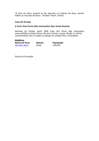 "A obra de Deus, quando se faz segundo os critérios de Deus, jamais
faltam os recursos de Deus." (Hudson Taylor, China).


Casa De Oração

A favor Dos Povos Não alcançados Que Ainda Restam

Retirado do Projeto Josué 2000 Lista Dos Povos Não alcançados
www.ad2000.org Estes Povos não tem Crentes, Igreja, Missão ou Célula
comprometida com a oração ou adoção em pregar-lhes o Evangelho.

Moldôvia
Nome do Povo         Idioma          População
Jat (Jati, Jatu)     Jakati          156,000




Escola de Formação
 