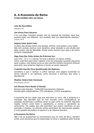 6. A Economia do Reino
O Céu também têm um banco



Leia Na Sua Bíblia
Gênesis 41

Um Verso Para Decorar
E eu vos digo: Granjeai amigos com as riquezas da injustiça; para que,
quando estas vos faltarem, vos recebam eles nos tabernáculos eternos."
Lucas 16:9

Depois Falar Sobre Isto
O efeito das dívidas sobre uma pessoa, família, uma igreja e uma nação.
Não tem sentido nenhum nem benefício, estar atrelado a uma dívida com
altos custos, até da liberdade. Existe outra maneira que seja a de tomar
dinheiro emprestado?

Algo Para Ser Feito Antes Da Próxima Vez
Leia Deut. 15:6-11 e pense, formule e idealize um banco cristão.
Como você fará para atrair capitais a fim de emprestar quantias pequenas
para o pobre, com baixos juros ou sem eles?Os clientes tomariam dinheiro
para abrir seus próprios negócios e tornar-se assim estavam?

Trabalho Escrito Para Qualificação Do Diploma
Considera o que é semear e colher escreve uma página ilustrando na
forma natural e na espiritual como funciona o principio que solte a
abundancia.

Meditar Sobre Este Versículo
Provérbios 14:23

Um Minuto Para Mudar O Mundo
Oremos pela Geórgia - 5,600,000 Caucasianos e Eslavos
Tensão após independência, 57% Ortodoxos, 0.43% evangélicos.


A economia da tua nação seja que este bem ou ruim, não á acidente.é o
resultado das decisões que se tem tomado como conseqüência de
pressões econômicas e políticas tanto no pais como no exterior. Algumas
nações tomam como base o capitalismo, e outras o socialismo ou
comunismo. Há nações que não permitem que outros interfiram no seu
mercado e moedas, no entanto outras participam de movimentos globais.
É uma questão da política no governo e do sistema bancário.

A Economia Do Reino
Não é de se surpreender se encontramos que no reino de Deus, também
existe uma economia que foi desenhada no amor e sabedoria pelo Grande
 