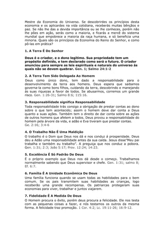 Mestre da Economia do Universo. Se descobrirdes os princípios desta
economia e os aplicardes na vida cotidiana, receberás muitas bênçãos e
paz. Se não lhe das a devida importância ou se lhe conheces, porém não
lhe pões em ação, serás como a maioria, e ficarás a mercê do sistema
mundial que empobrece a maioria da raça humana, e só beneficia uma
minoria. Quais são os princípios da Economia do Reino do Senhor, e como
pô-las em prática?

1. A Terra É Do Senhor

Deus é o criador, e o dono legítimo. Sua propriedade tem um
propósito definido, e tem declarado como será o futuro. O criador
anunciou para sempre as leis espirituais e naturais do universo ás
quais não se devem quebrar. Gen. 1; Salmo 24:1-2

2. A Terra Tem Sido Delegada Ao Homem
Deus como único dono, tem dado a responsabilidade para o
desenvolvimento da terra aos homens. Deus espera que saibamos
governa-la como bons filhos, cuidando da terra, descobrindo e manejando
ás suas riquezas a favor de todos. Se abusarmos, corremos um grande
risco. Gen. 1:26-31; Salmo 8:6; 115:16.

3. Responsabilidade significa Responsabilidade
Toda responsabilidade trás consigo a obrigação de prestar contas ao dono
sobre o que tem acontecido; assim o homem deve dar conta a Deus
quanto a suas ações. Também tem o direito de dar conta sobre as ações
de outros homens que afetem a todos. Deus provou a responsabilidade do
homem pela árvore da vida, e adão e Eva tiveram que prestar contas.
Ge. 2:16; 3:4-6

4. O Trabalho Não É Uma Maldição
O trabalho é o Dom que Deus nos dá e nos conduz á prosperidade. Deus
deu a Adão uma responsabilidade antes da sua caída. Jesus disse”Meu pai
trabalha e também eu trabalho”. A preguiça que nos conduz a pobora.
Gen. 1:31; 2:3; João 5:17; Prov. 12:24; 14:23.

5. Excelência É Só Padrão De Deus
É o próprio exemplo que Deus nos dá desde o começo. Trabalhamos
normalmente sabendo que Deus supervisor e chefe. Gen. 1:31; salmo 8;
Ef. 6:7.

6. Família É A Unidade Econômica De Deus
Uma família funciona quando se usam todas as habilidades para o bem
comum. Se os pais transmitem suas habilidades as crianças, logo
receberão uma grande recompensa. Os patriarcas protegeram suas
economias para viver, trabalhar e juntos viajarem.

7. Fidelidade É A Medida De Deus
O Homem procura o êxito, porém deus procura a felicidade. Ele nos testa
com as pequenas coisas a fazer, e nós testamos os outros da mesma
forma. A felicidade traz promoção. 1 Cor. 4:2; Lc. 19:11-26; 16:9-12.
 