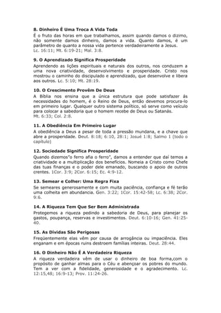 8. Dinheiro É Uma Troca A Vida Toda
É o fruto das horas em que trabalhamos, assim quando damos o dizimo,
não somente damos dinheiro, damos a vida. Quanto damos, é um
parâmetro de quanto a nossa vida pertence verdadeiramente a Jesus.
Lc. 16:11; Mt. 6:19-21; Mal. 3:8.

9. O Aprendizado Significa Prosperidade
Aprendendo as lições espirituais e naturais dos outros, nos conduzem a
uma nova criatividade, desenvolvimento e prosperidade. Cristo nos
mostrou o caminho do discipulado e aprendizado, que desenvolve e libera
aos outros. Lc. 5:10; Mt. 28:19.

10. O Crescimento Provêm De Deus
A Bíblia nos ensina que a única estrutura que pode satisfazer ás
necessidades do homem, é o Reino de Deus, então devemos procura-lo
em primeiro lugar. Qualquer outro sistema político, só serve como veículo
para colocar a sabedoria que o homem recebe de Deus ou Satanás.
Mt. 6:33; Col. 2:8.

11. A Obediência Em Primeiro Lugar
A obediência a Deus a pesar de toda a pressão mundana, e a chave que
abre a prosperidade. Deut. 8:18; 6:10, 28:1; Josué 1:8; Salmo 1 (todo o
capítulo)

12. Sociedade Significa Prosperidade
Quando dizemos”o ferro afia o ferro”, damos a entender que daí temos a
criatividade e a multiplicação dos benefícios. Nomeia a Cristo como Chefe
das tuas finanças e o poder dele emanado, buscando o apoio de outros
crentes. 1Cor. 3:9; 2Cor. 6:15; Ec. 4:9-12.

13. Semear e Colher: Uma Regra Fixa
Se semeares generosamente e com muita paciência, confiança e fé terão
uma colheita em abundancia. Gen. 3:22; 1Cor. 15:42-58; Lc. 6:38; 2Cor.
9:6.

14. A Riqueza Tem Que Ser Bem Administrada
Protegemos a riqueza pedindo a sabedoria de Deus, para planejar os
gastos, poupança, reservas e investimentos. Deut. 6:10-16; Gen. 41:25-
40.

15. As Dívidas São Perigosas
Freqüentemente elas vêm por causa de arrogância ou impaciência. Eles
enganam e em épocas ruins destroem famílias inteiras. Deut. 28:44.

16. O Dinheiro Não É A Verdadeira Riqueza
A riqueza verdadeira vêm de usar o dinheiro de boa forma,com o
propósito de ganhar almas para o Céu e abençoar os pobres do mundo.
Tem a ver com a fidelidade, generosidade e o agradecimento. Lc.
12:15,48; 16:9-13; Prov. 11:24-26.
 